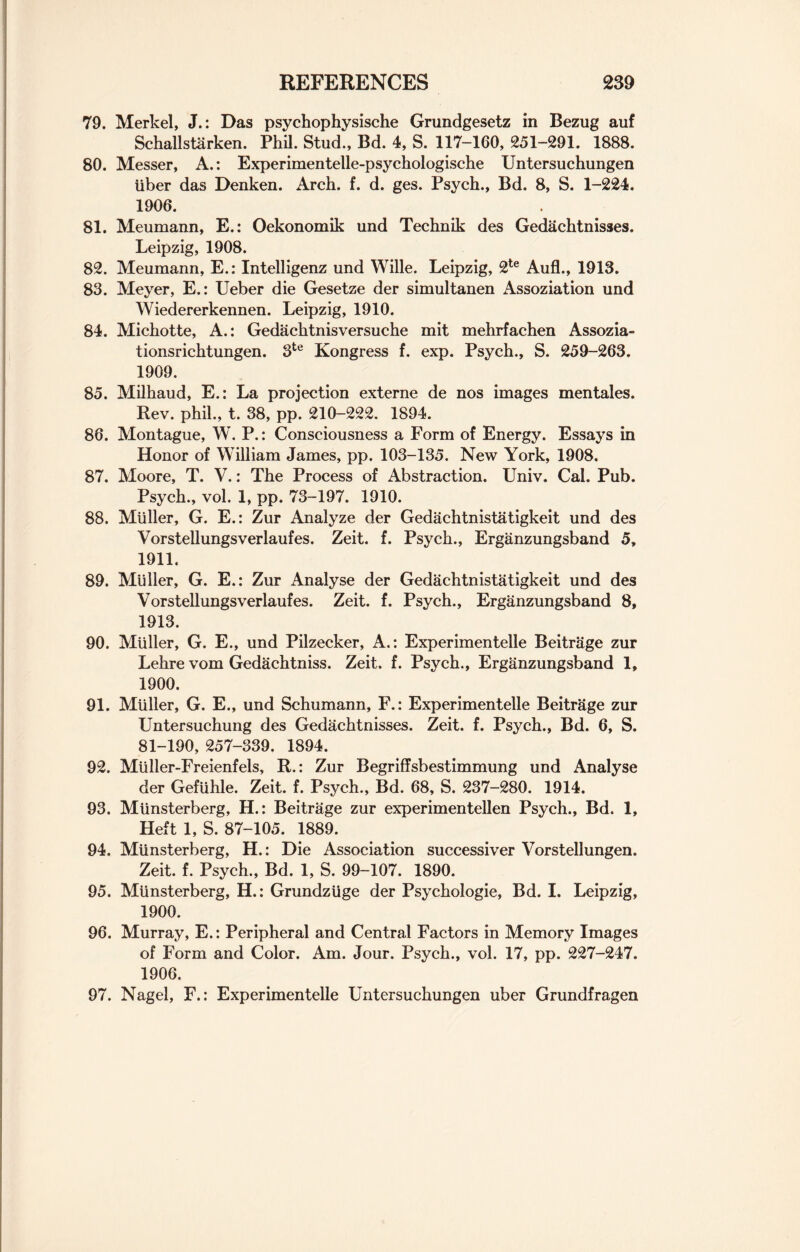 79. Merkel, J.: Das psychophysische Grundgesetz in Bezug auf Schallstarken. Phil. Stud., Bd. 4, S. 117-160, 251-291. 1888. 80. Messer, A.: Experimentelle-psychologische Untersuchungen iiber das Denken. Arch. f. d. ges. Psych., Bd. 8, S. 1-224. 1906. 81. Meumann, E.: Oekonomik und Technik des Gedachtnisses. Leipzig, 1908. 82. Meumann, E.: Intelligenz und Wille. Leipzig, 2te Aufl., 1913. 83. Meyer, E.: Ueber die Gesetze der simultanen Assoziation und Wiedererkennen. Leipzig, 1910. 84. Michotte, A.: Gedachtnisversuche mit mehrfachen Assozia- tionsrichtungen. 3te Kongress f. exp. Psych., S. 259-263. 1909. 85. Milhaud, E.: La projection externe de nos images mentales. Rev. phil., t. 38, pp. 210-222. 1894. 86. Montague, W. P.: Consciousness a Form of Energy. Essays in Honor of William James, pp. 103-135. New York, 1908. 87. Moore, T. V.: The Process of Abstraction. Univ. Cal. Pub. Psych., vol. 1, pp. 73-197. 1910. 88. Muller, G. E.: Zur Analyze der Gedachtnistatigkeit und des Vorstellungsverlaufes. Zeit. f. Psych., Erganzungsband 5, 1911. 89. Muller, G. E.: Zur Analyse der Gedachtnistatigkeit und des Vorstellungsverlaufes. Zeit. f. Psych., Erganzungsband 8, 1913. 90. Muller, G. E., und Pilzecker, A.: Experimentelle Beitrage zur Lehre vom Gedachtniss. Zeit. f. Psych., Erganzungsband 1, 1900. 91. Muller, G. E., und Schumann, F.: Experimentelle Beitrage zur Untersuchung des Gedachtnisses. Zeit. f. Psych., Bd. 6, S. 81-190, 257-339. 1894. 92. Miiller-Freienfels, R.: Zur Begriffsbestimmung und Analyse der Gefiihle. Zeit. f. Psych., Bd. 68, S. 237-280. 1914. 93. Miinsterberg, H.: Beitrage zur experimentellen Psych., Bd. 1, Heft 1, S. 87-105. 1889. 94. Miinsterberg, H.: Die Association successiver Vorstellungen. Zeit. f. Psych., Bd. 1, S. 99-107. 1890. 95. Miinsterberg, H.: Grundziige der Psychologie, Bd. I. Leipzig, 1900. 96. Murray, E.: Peripheral and Central Factors in Memory Images of Form and Color. Am. Jour. Psych., vol. 17, pp. 227-247. 1906. 97. Nagel, F.: Experimentelle Untersuchungen uber Grundfragen