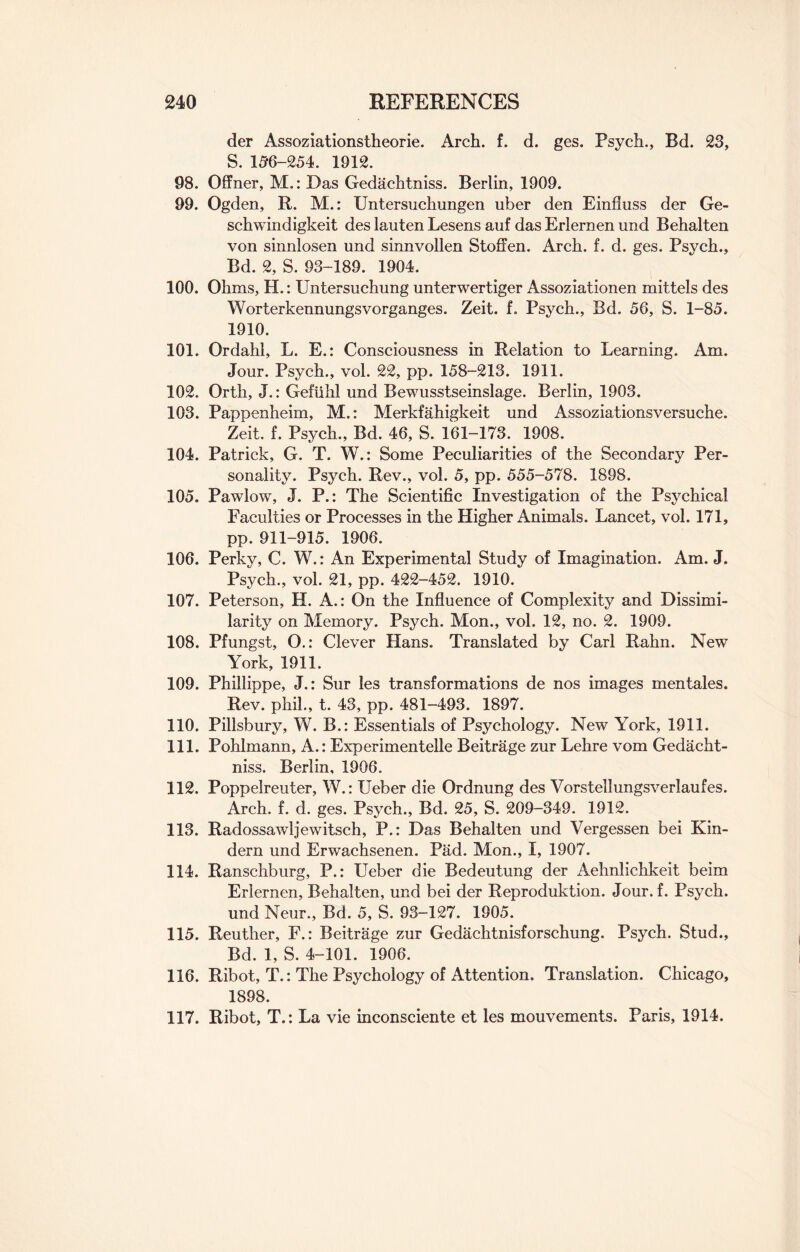 der Assoziationstheorie. Arch. f. d. ges. Psych., Bd. 23, S. 156-254. 1912. 98. Offner, M.: Das Gedachtniss. Berlin, 1909. 99. Ogden, R. M.: Untersuchungen uber den Einfluss der Ge- schwindigkeit des lauten Lesens auf das Erlernen und Behalten von sinnlosen und sinnvollen Stoffen. Arch. f. d. ges. Psych., Bd. 2, S. 93-189. 1904. 100. Ohms, H.: Untersuchung unterwertiger Assoziationen mittels des Worterkennungsvorganges. Zeit. f. Psych., Bd. 56, S. 1-85. 1910. 101. Ordahl, L. E.: Consciousness in Relation to Learning. Am. Jour. Psych., vol. 22, pp. 158-213. 1911. 102. Orth, J.: Gefiihl und Bewusstseinslage. Berlin, 1903. 103. Pappenheim, M.: Merkfahigkeit und Assoziationsversuche. Zeit. f. Psych., Bd. 46, S. 161-173. 1908. 104. Patrick, G. T. W.: Some Peculiarities of the Secondary Per¬ sonality. Psych. Rev., vol. 5, pp. 555-578. 1898. 105. Pawlow, J. P.: The Scientific Investigation of the Psychical Faculties or Processes in the Higher Animals. Lancet, vol. 171, pp. 911-915. 1906. 106. Perky, C. W.: An Experimental Study of Imagination. Am. J. Psych., vol. 21, pp. 422-452. 1910. 107. Peterson, H. A.: On the Influence of Complexity and Dissimi¬ larity on Memory. Psych. Mon., vol. 12, no. 2. 1909. 108. Pfungst, O.: Clever Hans. Translated by Carl Rahn. New York, 1911. 109. Phillippe, J.: Sur les transformations de nos images mentales. Rev. phil., t. 43, pp. 481-493. 1897. 110. Pillsbury, W. B.: Essentials of Psychology. New York, 1911. 111. Pohlmann, A.: Experimentelle Beitrage zur Lehre vom Gedacht¬ niss. Berlin, 1906. 112. Poppelreuter, W.: Ueber die Ordnung des Vorstellungsverlaufes. Arch. f. d. ges. Psych., Bd. 25, S. 209-349. 1912. 113. Radossawljewitseh, P.: Das Behalten und Vergessen bei Kin- dern und Erwachsenen. Pad. Mon., I, 1907. 114. Ranschburg, P.: Ueber die Bedeutung der Aehnlichkeit beim Erlernen, Behalten, und bei der Reproduktion. Jour, f. Psych, und Neur., Bd. 5, S. 93-127. 1905. 115. Reuther, F.: Beitrage zur Gedachtnisforschung. Psych. Stud., Bd. 1, S. 4-101. 1906. 116. Ribot, T.: The Psychology of Attention. Translation. Chicago, 1898. 117. Ribot, T.: La vie inconsciente et les mouvements. Paris, 1914.