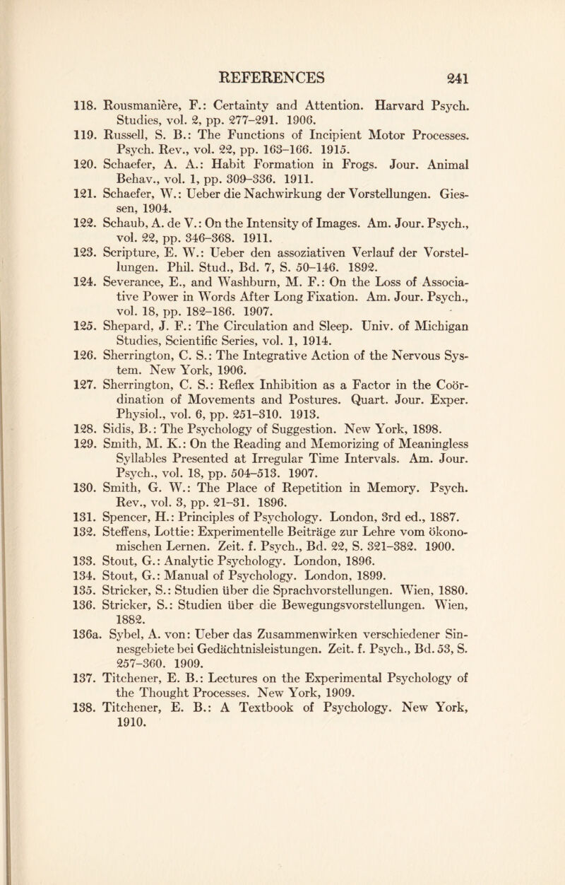 118. Rousmaniere, F.: Certainty and Attention. Harvard Psych. Studies, vol. 2, pp. 277-291. 1906. 119. Russell, S. B.: The Functions of Incipient Motor Processes. Psych. Rev., vol. 22, pp. 163-166. 1915. 120. Schaefer, A. A.: Habit Formation in Frogs. Jour. Animal Behav., vol. 1, pp. 309-336. 1911. 121. Schaefer, W.: Ueber die Nachwirkung der Vorstellungen. Gies¬ sen, 1904. 122. Schaub, A. de V.: On the Intensity of Images. Am. Jour. Psych., vol. 22, pp. 346-368. 1911. 123. Scripture, E. W.: Ueber den assoziativen Verlauf der Vorstel¬ lungen. Phil. Stud., Bd. 7, S. 50-146. 1892. 124. Severance, E., and Washburn, M. F.: On the Loss of Associa¬ tive Power in Words After Long Fixation. Am. Jour. Psych., vol. 18, pp. 182-186. 1907. 125. Shepard, J. F.: The Circulation and Sleep. Univ. of Michigan Studies, Scientific Series, vol. 1, 1914. 126. Sherrington, C. S.: The Integrative Action of the Nervous Sys¬ tem. New York, 1906. 127. Sherrington, C. S.: Reflex Inhibition as a Factor in the Coor¬ dination of Movements and Postures. Quart. Jour. Exper. Physiol., vol. 6, pp. 251-310. 1913. 128. Sidis, B.: The Psychology of Suggestion. New York, 1898. 129. Smith, M. K.: On the Reading and Memorizing of Meaningless Syllables Presented at Irregular Time Intervals. Am. Jour. Psych., vol. 18, pp. 504-513. 1907. 130. Smith, G. W.: The Place of Repetition in Memory. Psych. Rev., vol. 3, pp. 21-31. 1896. 131. Spencer, H.: Principles of Psychology. London, 3rd ed., 1887. 132. Steffens, Lottie: Experimentelle Beitrage zur Lehre vom okono- mischen Lernen. Zeit. f. Psych., Bd. 22, S. 321-382. 1900. 133. Stout, G.: Analytic Psychology. London, 1896. 134. Stout, G.: Manual of Psychology. London, 1899. 135. Strieker, S.: Studien liber die Sprachvorstellungen. Wien, 1880. 136. Strieker, S.: Studien liber die Bewegungsvorstellungen. Wien, 1882. 136a. Sybel, A. von: Ueber das Zusammenwirken verschiedener Sin- nesgebiete bei Gedachtnisleistungen. Zeit. f. Psych., Bd. 53, S. 257-360. 1909. 137. Titchener, E. B.: Lectures on the Experimental Psychology of the Thought Processes. New York, 1909. 138. Titchener, E. B.: A Textbook of Psychology. New York, 1910.