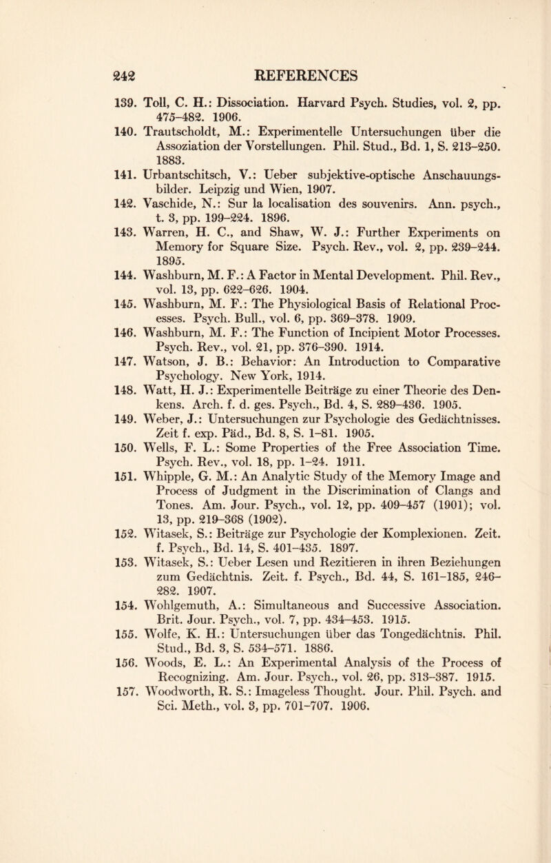 139. Toll, C. H.: Dissociation. Harvard Psych. Studies, vol. 2, pp. 475-482. 1906. 140. Trautscholdt, M.: Experimentelle Untersuchungen liber die Assoziation der Vorstellungen. Phil. Stud., Bd. 1, S. 213-250. 1883. 141. Urbantschitsch, V.: Ueber subjektive-optische Anschauungs- bilder. Leipzig und Wien, 1907. 142. Vaschide, N.: Sur la localisation des souvenirs. Ann. psych., t. 3, pp. 199-224. 1896. 143. Warren, H. C., and Shaw, W. J.: Further Experiments on Memory for Square Size. Psych. Rev., vol. 2, pp. 239-244. 1895. 144. Washburn, M. F.: A Factor in Mental Development. Phil. Rev., vol. 13, pp. 622-626. 1904. 145. Washburn, M. F.: The Physiological Basis of Relational Proc¬ esses. Psych. Bull., vol. 6, pp. 369-378. 1909. 146. Washburn, M. F.: The Function of Incipient Motor Processes. Psych. Rev., vol. 21, pp. 376-390. 1914. 147. Watson, J. B.: Behavior: An Introduction to Comparative Psychology. New York, 1914. 148. Watt, H. J.: Experimentelle Beitrage zu einer Theorie des Den- kens. Arch. f. d. ges. Psych., Bd. 4, S. 289-436. 1905. 149. Weber, J.: Untersuchungen zur Psychologie des Gedachtnisses. Zeit f. exp. Pad., Bd. 8, S. 1-81. 1905. 150. Wells, F. L.: Some Properties of the Free Association Time. Psych. Rev., vol. 18, pp. 1-24. 1911. 151. Whipple, G. M.: An Analytic Study of the Memory Image and Process of Judgment in the Discrimination of Clangs and Tones. Am. Jour. Psych., vol. 12, pp. 409-457 (1901); vol. 13, pp. 219-368 (1902). 152. Witasek, S.: Beitrage zur Psychologie der Komplexionen. Zeit. f. Psych., Bd. 14, S. 401-435. 1897. 153. Witasek, S.: Ueber Lesen und Rezitieren in ihren Beziehungen zum Gedachtnis. Zeit. f. Psych., Bd. 44, S. 161-185, 246- 282. 1907. 154. Wohlgemuth, A.: Simultaneous and Successive Association. Brit. Jour. Psych., vol. 7, pp. 434-453. 1915. 155. Wolfe, K. H.: Untersuchungen liber das Tongedachtnis. Phil. Stud., Bd. 3, S. 534-571. 1886. 156. Woods, E. L.: An Experimental Analysis of the Process of Recognizing. Am. Jour. Psych., vol. 26, pp. 313-387. 1915. 157. Woodworth, R. S.: Imageless Thought. Jour. Phil. Psych, and Sci. Meth., vol. 3, pp. 701-707. 1906.