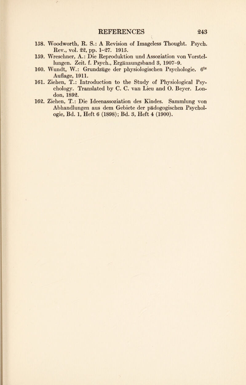 158. Woodworth, R. S.: A Revision of Imageless Thought. Psych. Rev., vol. 22, pp. 1-27. 1915. 159. Wreschner, A.: Die Reproduction und Assoziation von Vorstel- lungen. Zeit. f. Psych., Erganzungsband 3, 1907-9. 160. Wundt, W.: Grundziige der physiologischen Psychologie. 6te Auflage, 1911. 161. Ziehen, T.: Introduction to the Study of Physiological Psy¬ chology. Translated by C. C. van Lieu and O. Beyer. Lon¬ don, 1892. 162. Ziehen, T.: Die Ideenassoziation des Kindes. Sammlung von Abhandlungen aus dem Gebiete der padogogischen Psychol¬ ogie, Bd. 1, Heft 6 (1898); Bd. 3, Heft 4 (1900).