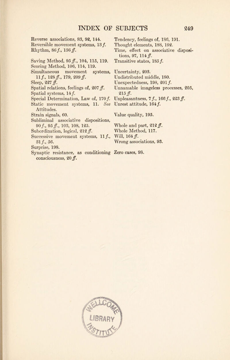 Reverse associations, 83, 92, 144. Reversible movement systems, 13/. Rhythm, 86/., 136 /. Saving Method, 95 /., 104, 115, 119. Scoring Method, 106, 114, 119. Simultaneous movement systems, 11/, 128/., 179, 209/. Sleep, 227 /. Spatial relations, feelings of, 207 /. Spatial systems, 14/. Special Determination, Law of, 170/ Static movement systems, 11. See Attitudes. Strain signals, 60. Subliminal associative dispositions, 90/., 95/., 103, 108, 125. Subordination, logical, 212/ Successive movement systems, 11/., 31/., 56. Surprise, 198. Synaptic resistance, as conditioning consciousness, 20/. Tendency, feelings of, 186, 191. Thought elements, 188, 192. Time, effect on associative disposi¬ tions, 97, 114/ Transitive states, 185/ Uncertainty, 203. Undistributed middle, 180. Unexpectedness, 198, 201/ Unnamable imageless processes, 205, 215/ Unpleasantness, 7/., 166/., 223/ Unrest attitude, 164/ Value quality, 195. Whole and part, 212/ Whole Method, 117. Will, 164/ Wrong associations, 93. Zero cases, 98.