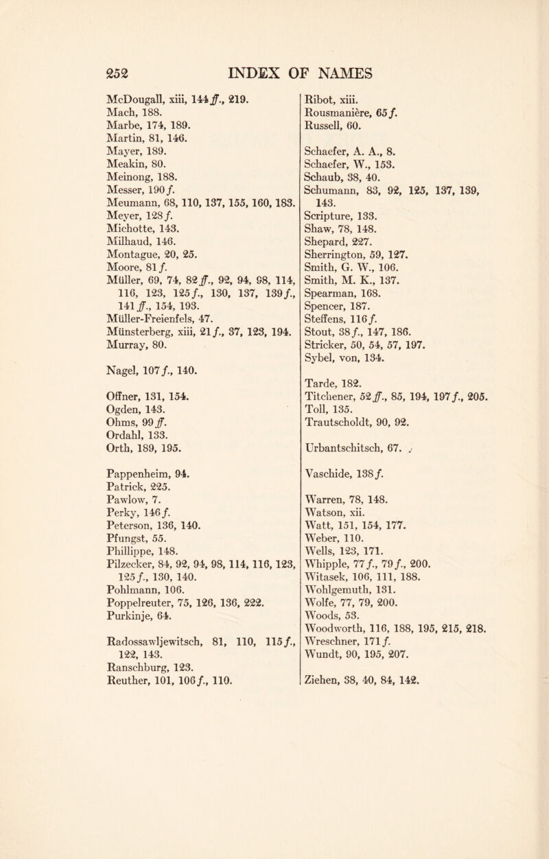 McDougall, xiii, 144/., 219. Mach, 188. Marbe, 174, 189. Martin, 81, 146. Mayer, 189. Meakin, 80. Meinong, 188. Messer, 190/. Meumann, 68, 110, 137,155,160,183. Meyer, 128/. Michotte, 143. Milhaud, 146. Montague, 20, 25. Moore, 81/ Muller, 69, 74, 82/., 92, 94, 98, 114, 116, 123, 125/., 130, 137, 139/., 141/., 154, 193. Miiller-Freienfels, 47. Miinsterberg, xiii, 21/., 37, 123, 194. Murray, 80. Nagel, 107/., 140. Offner, 131, 154. Ogden, 143. Ohms, 99/. Ordahl, 133. Orth, 189, 195. Pappenheim, 94. Patrick, 225. Pawlow, 7. Perky, 14 6/ Peterson, 136, 140. Pfungst, 55. Phillippe, 148. Pilzecker, 84, 92, 94, 98,114, 116,123, 125/., 130, 140. Pohlmann, 106. Poppelreuter, 75, 126, 136, 222. Purkinje, 64. Radossawljewitsch, 81, 110, 115/., 122, 143. Ranschburg, 123. Reuther, 101, 106/., 110. Ribot, xiii. Rousmaniere, 65/. Russell, 60. Schaefer, A. A., 8. Schaefer, W., 153. Schaub, 38, 40. Schumann, 83, 92, 125, 137, 139, 143. Scripture, 133. Shaw, 78, 148. Shepard, 227. Sherrington, 59, 127. Smith, G. W., 106. Smith, M. K., 137. Spearman, 168. Spencer, 187. Steffens, 116/ Stout, 38/, 147, 186. Strieker, 50, 54, 57, 197. Sybel, von, 134. Tarde, 182. Titchener, 52/., 85, 194, 197/., 205. Toll, 135. Trautscholdt, 90, 92. Urbantschitsch, 67. j Vaschide, 138/ Warren, 78, 148. Watson, xii. Watt, 151, 154, 177. Weber, 110. Wells, 123, 171. Whipple, 77/., 79/., 200. Witasek, 106, 111, 188. Wohlgemuth, 131. Wolfe, 77, 79, 200. Woods, 53. Woodworth, 116, 188, 195, 215, 218. Wreschner, 171/ Wundt, 90, 195, 207. Ziehen, 38, 40, 84, 142.