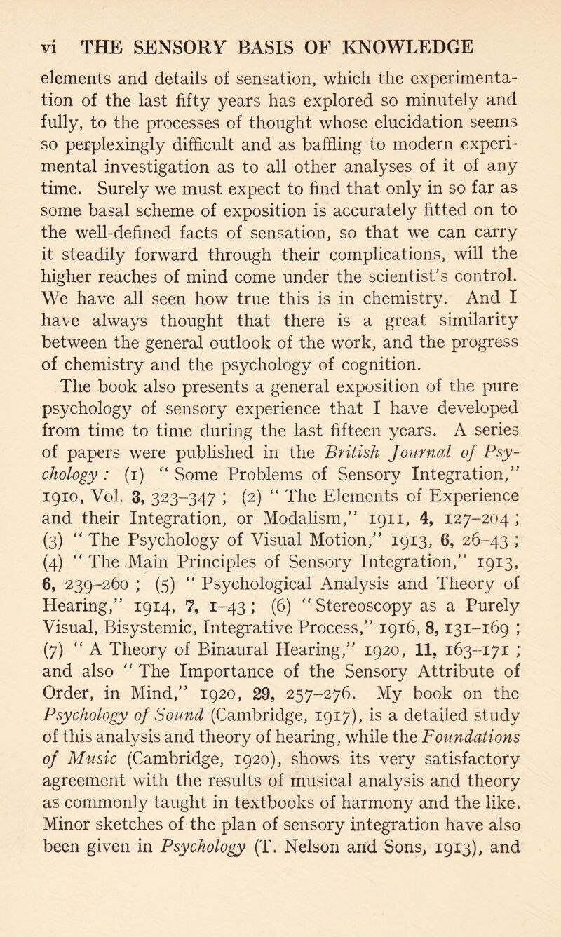 elements and details of sensation, which the experimenta¬ tion of the last fifty years has explored so minutely and fully, to the processes of thought whose elucidation seems so perplexingly difficult and as baffling to modern experi¬ mental investigation as to all other analyses of it of any time. Surely we must expect to find that only in so far as some basal scheme of exposition is accurately fitted on to the well-defined facts of sensation, so that we can carry it steadily forward through their complications, will the higher reaches of mind come under the scientist’s control. We have all seen how true this is in chemistry. And I have always thought that there is a great similarity between the general outlook of the work, and the progress of chemistry and the psychology of cognition. The book also presents a general exposition of the pure psychology of sensory experience that I have developed from time to time during the last fifteen years. A series of papers were published in the British Journal of Psy¬ chology : (T) “ Some Problems of Sensory Integration,” 1910, Vol. 3, 323-347 ; (2) “ The Elements of Experience and their Integration, or Modalism,” 1911, 4, 127-204 ; (3) “ The Psychology of Visual Motion,” 1913, 6, 26-43 ; (4)  The .Main Principles of Sensory Integration,” 1913, 6, 239-260 ; (5) “ Psychological Analysis and Theory of Hearing,” 1914, 7, 1-43; (6) ‘‘Stereoscopy as a Purely Visual, Bisystemic, Integrative Process,” 1916, 8,131-169 ; (7) “ A Theory of Binaural Hearing,” 1920, 11, 163-171 ; and also “ The Importance of the Sensor}/ Attribute of Order, in Mind,” 1920, 29, 257-276. My book on the Psychology of Sound (Cambridge, 1917), is a detailed study of this analysis and theory of hearing, while the Foundations of Music (Cambridge, 1920), shows its very satisfactory agreement with the results of musical analysis and theory as commonly taught in textbooks of harmony and the like. Minor sketches of the plan of sensory integration have also been given in Psychology (T. Nelson and Sons, 1913), and
