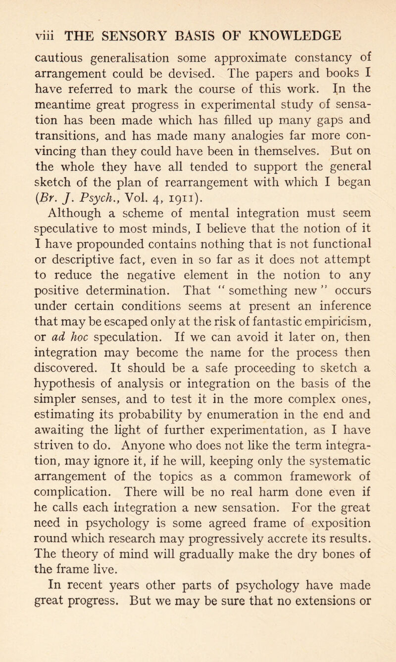 cautious generalisation some approximate constancy of arrangement could be devised. The papers and books I have referred to mark the course of this work. In the meantime great progress in experimental study of sensa¬ tion has been made which has filled up many gaps and transitions, and has made many analogies far more con¬ vincing than they could have been in themselves. But on the whole they have all tended to support the general sketch of the plan of rearrangement with which I began (.By. J. Psych., Vol. 4, 1911). Although a scheme of mental integration must seem speculative to most minds, I believe that the notion of it I have propounded contains nothing that is not functional or descriptive fact, even in so far as it does not attempt to reduce the negative element in the notion to any positive determination. That “ something new occurs under certain conditions seems at present an inference that may be escaped only at the risk of fantastic empiricism, or ad hoc speculation. If we can avoid it later on, then integration may become the name for the process then discovered. It should be a safe proceeding to sketch a hypothesis of analysis or integration on the basis of the simpler senses, and to test it in the more complex ones, estimating its probability by enumeration in the end and awaiting the light of further experimentation, as I have striven to do. Anyone who does not like the term integra¬ tion, may ignore it, if he will, keeping only the systematic arrangement of the topics as a common framework of complication. There will be no real harm done even if he calls each integration a new sensation. For the great need in psychology is some agreed frame of exposition round which research may progressively accrete its results. The theory of mind will gradually make the dry bones of the frame live. In recent years other parts of psychology have made great progress. But we may be sure that no extensions or