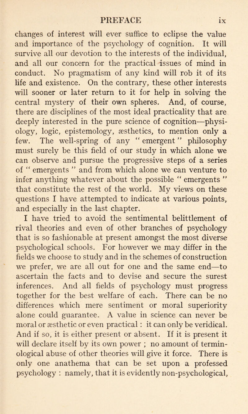 changes of interest will ever suffice to eclipse the value and importance of the psychology of cognition. It will survive all our devotion to the interests of the individual, and all our concern for the practical issues of mind in conduct. No pragmatism of any kind will rob it of its life and existence. On the contrary, these other interests will sooner or later return to it for help in solving the central mystery of their own spheres. And, of course, there are disciplines of the most ideal practicality that are deeply interested in the pure science of cognition—physi¬ ology, logic, epistemology, aesthetics, to mention only a few. The well-spring of any “ emergent ” philosophy must surely be this field of our study in which alone we can observe and pursue the progressive steps of a series of “ emergents ” and from which alone we can venture to infer anything whatever about the possible “ emergents ’’ that constitute the rest of the world. My views on these questions I have attempted to indicate at various points, and especially in the last chapter. I have tried to avoid the sentimental belittlement of rival theories and even of other branches of psychology that is so fashionable at present amongst the most diverse psychological schools. For however we may differ in the fields we choose to study and in the schemes of construction we prefer, we are all out for one and the same end—to ascertain the facts and to devise and secure the surest inferences. And all fields of psychology must progress together for the best welfare of each. There can be no differences which mere sentiment or moral superiority alone could guarantee. A value in science can never be moral or aesthetic or even practical : it can only be veridical. And if so, it is either present or absent. If it is present it will declare itself by its own power ; no amount of termin¬ ological abuse of other theories will give it force. There is only one anathema that can be set upon a professed psychology : namely, that it is evidently non-psychological,