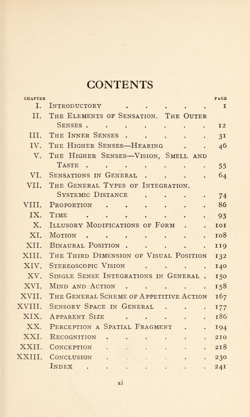 CONTENTS CHAPTER PAGE I. Introductory ..... i II. The Elements of Sensation. The Outer Senses ....... 12 III. The Inner Senses ..... 31 IV. The Higher Senses—Hearing . . 46 V. The Higher Senses—Vision, Smell and Taste ....... 55 VI. Sensations in General .... 64 VII. The General Types of Integration. Systemic Distance .... 74 VIII. Proportion ...... 86 IX. Time ....... 93 X. Illusory Modifications of Form . . 101 XI. Motion ....... 108 XII. Binaural Position . . . . .119 XIII. The Third Dimension of Visual Position 132 XIV. Stereoscopic Vision .... 140 XV. Single Sense Integrations in General . 150 XVI. Mind and Action . . . . .158 XVII. The General Scheme of Appetitive Action 167 XVIII. Sensory Space in General . . . 177 XIX. Apparent Size ..... 186 XX. Perception a Spatial Fragment . . 194 XXI. Recognition ...... 210 XXII. Conception ...... 218 XXIII. Conclusion ...... 230 Index ....... 241