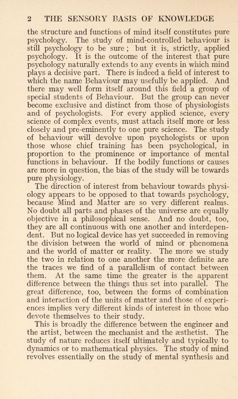 the structure and functions of mind itself constitutes pure psychology. The study of mind-controlled behaviour is still psychology to be sure ; but it is, strictly, applied psychology. It is the outcome of the interest that pure psychology naturally extends to any events in which mind plays a decisive part. There is indeed a field of interest to which the name Behaviour may usefully be applied. And there may well form itself around this field a group of special students of Behaviour. But the group can never become exclusive and distinct from those of physiologists and of psychologists. For every applied science, every science of complex events, must attach itself more or less closely and pre-eminently to one pure science. The study of behaviour will devolve upon psychologists or upon those whose chief training has been psychological, in proportion to the prominence or importance of mental functions in behaviour. If the bodily functions or causes are more in question, the bias of the study will be towards pure physiology. The direction of interest from behaviour towards physi¬ ology appears to be opposed to that towards psychology, because Mind and Matter are so very different realms. No doubt all parts and phases of the universe are equally objective in a philosophical sense. And no doubt, too, they are all continuous with one another and interdepen¬ dent. But no logical device has yet succeeded in removing the division between the world of mind or phenomena and the world of matter or reality. The more we study the two in relation to one another the more definite are the traces we find of a parallelism of contact between them. At the same time the greater is the apparent difference between the things thus set into parallel. The great difference, too, between the forms of combination and interaction of the units of matter and those of experi¬ ences implies very different kinds of interest in those who devote themselves to their study. This is broadly the difference between the engineer and the artist, between the mechanist and the gesthetist. The study of nature reduces itself ultimately and typically to dynamics or to mathematical physics. The study of mind revolves essentially on the study of mental synthesis and