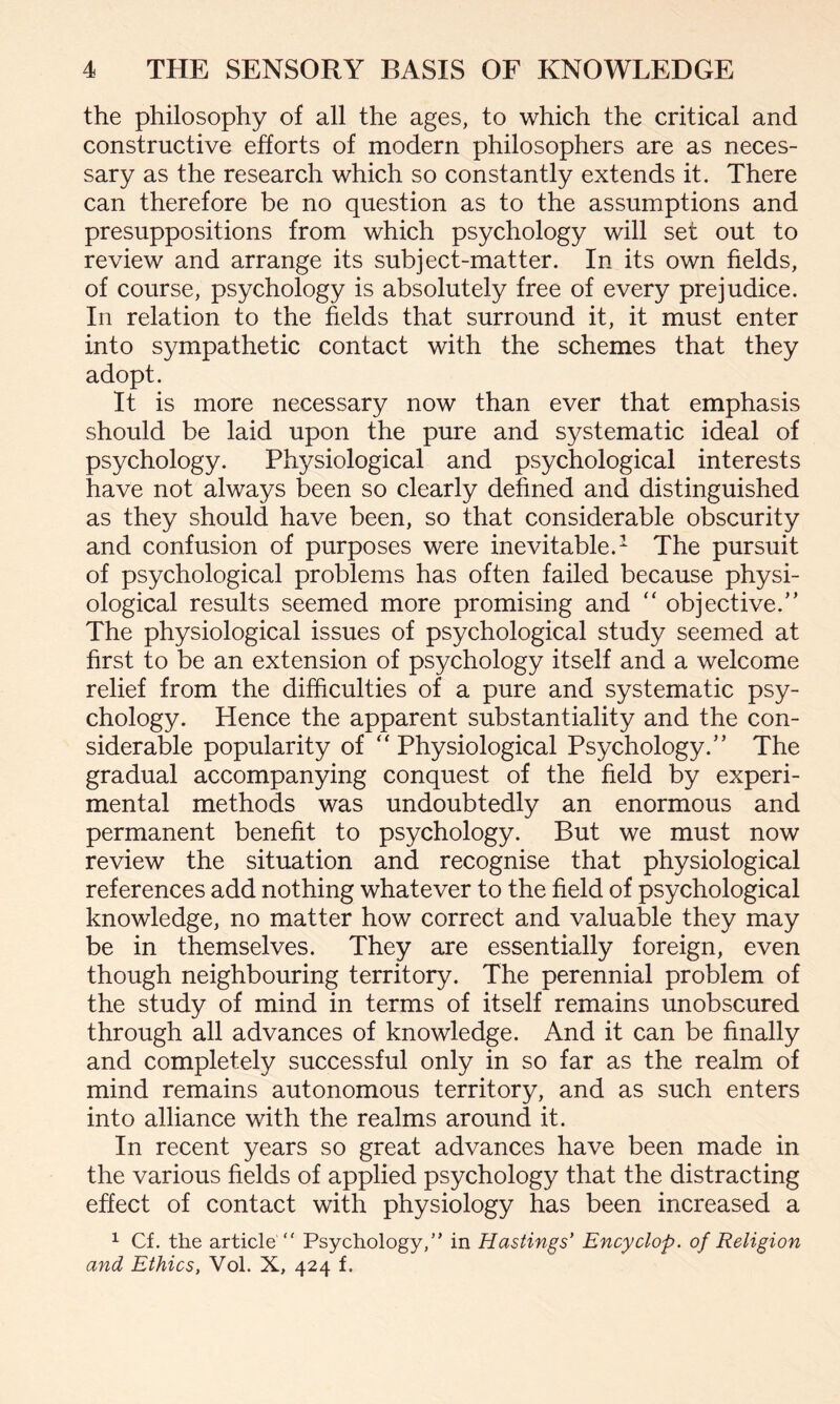 the philosophy of all the ages, to which the critical and constructive efforts of modern philosophers are as neces¬ sary as the research which so constantly extends it. There can therefore be no question as to the assumptions and presuppositions from which psychology will set out to review and arrange its subject-matter. In its own fields, of course, psychology is absolutely free of every prejudice. In relation to the fields that surround it, it must enter into sympathetic contact with the schemes that they adopt. It is more necessary now than ever that emphasis should be laid upon the pure and systematic ideal of psychology. Physiological and psychological interests have not always been so clearly defined and distinguished as they should have been, so that considerable obscurity and confusion of purposes were inevitable.1 The pursuit of psychological problems has often failed because physi¬ ological results seemed more promising and “ objective.” The physiological issues of psychological study seemed at first to be an extension of psychology itself and a welcome relief from the difficulties of a pure and systematic psy¬ chology. Hence the apparent substantiality and the con¬ siderable popularity of “ Physiological Psychology.” The gradual accompanying conquest of the field by experi¬ mental methods was undoubtedly an enormous and permanent benefit to psychology. But we must now review the situation and recognise that physiological references add nothing whatever to the field of psychological knowledge, no matter how correct and valuable they may be in themselves. They are essentially foreign, even though neighbouring territory. The perennial problem of the study of mind in terms of itself remains unobscured through all advances of knowledge. And it can be finally and completely successful only in so far as the realm of mind remains autonomous territory, and as such enters into alliance with the realms around it. In recent years so great advances have been made in the various fields of applied psychology that the distracting effect of contact with physiology has been increased a 1 Cf. the article “ Psychology,” in Hastings’ Encyclop. of Religion and Ethics, Vol. X, 424 f.