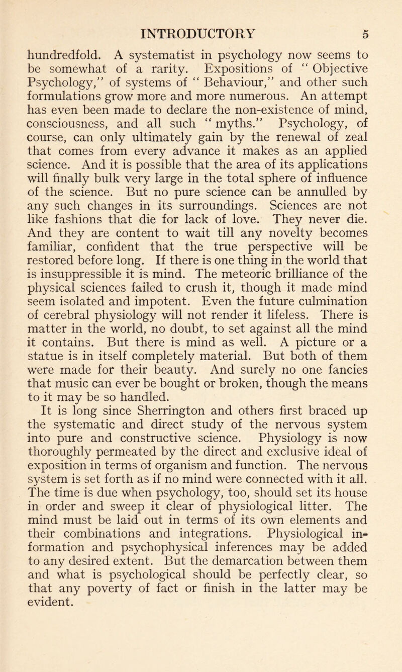 hundredfold. A systematist in psychology now seems to be somewhat of a rarity. Expositions of “ Objective Psychology,’’ of systems of “ Behaviour,” and other such formulations grow more and more numerous. An attempt has even been made to declare the non-existence of mind, consciousness, and all such “ myths.” Psychology, of course, can only ultimately gain by the renewal of zeal that comes from every advance it makes as an applied science. And it is possible that the area of its applications will finally bulk very large in the total sphere of influence of the science. But no pure science can be annulled by any such changes in its surroundings. Sciences are not like fashions that die for lack of love. They never die. And they are content to wait till any novelty becomes familiar, confident that the true perspective will be restored before long. If there is one thing in the world that is insuppressible it is mind. The meteoric brilliance of the physical sciences failed to crush it, though it made mind seem isolated and impotent. Even the future culmination of cerebral physiology will not render it lifeless. There is matter in the world, no doubt, to set against all the mind it contains. But there is mind as well. A picture or a statue is in itself completely material. But both of them were made for their beauty. And surely no one fancies that music can ever be bought or broken, though the means to it may be so handled. It is long since Sherrington and others first braced up the systematic and direct study of the nervous system into pure and constructive science. Physiology is now thoroughly permeated by the direct and exclusive ideal of exposition in terms of organism and function. The nervous system is set forth as if no mind were connected with it all. The time is due when psychology, too, should set its house in order and sweep it clear of physiological litter. The mind must be laid out in terms of its own elements and their combinations and integrations. Physiological in¬ formation and psychophysical inferences may be added to any desired extent. But the demarcation between them and what is psychological should be perfectly clear, so that any poverty of fact or finish in the latter may be evident.