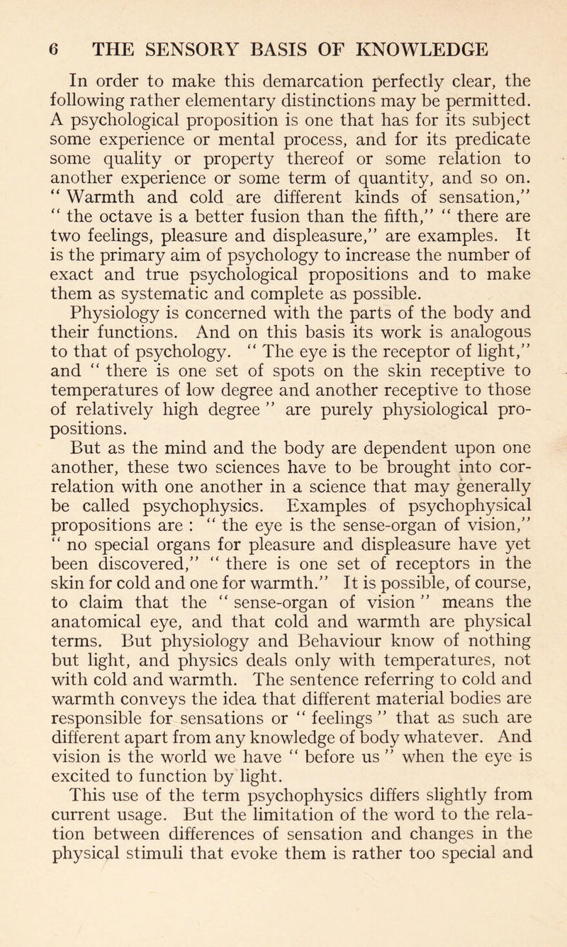 In order to make this demarcation perfectly clear, the following rather elementary distinctions may be permitted. A psychological proposition is one that has for its subject some experience or mental process, and for its predicate some quality or property thereof or some relation to another experience or some term of quantity, and so on. “ Warmth and cold are different kinds of sensation, “ the octave is a better fusion than the fifth, “ there are two feelings, pleasure and displeasure, are examples. It is the primary aim of psychology to increase the number of exact and true psychological propositions and to make them as systematic and complete as possible. Physiology is concerned with the parts of the body and their functions. And on this basis its work is analogous to that of psychology. “ The eye is the receptor of light, and “ there is one set of spots on the skin receptive to temperatures of low degree and another receptive to those of relatively high degree  are purely physiological pro¬ positions. But as the mind and the body are dependent upon one another, these two sciences have to be brought into cor¬ relation with one another in a science that may generally be called psychophysics. Examples of psychophysical propositions are : “ the eye is the sense-organ of vision, “ no special organs for pleasure and displeasure have yet been discovered, “ there is one set of receptors in the skin for cold and one for warmth. It is possible, of course, to claim that the “ sense-organ of vision means the anatomical eye, and that cold and warmth are physical terms. But physiology and Behaviour know of nothing but light, and physics deals only with temperatures, not with cold and warmth. The sentence referring to cold and warmth conveys the idea that different material bodies are responsible for sensations or “ feelings  that as such are different apart from any knowledge of body whatever. And vision is the world we have “ before us  when the eye is excited to function by light. This use of the term psychophysics differs slightly from current usage. But the limitation of the word to the rela¬ tion between differences of sensation and changes in the physical stimuli that evoke them is rather too special and