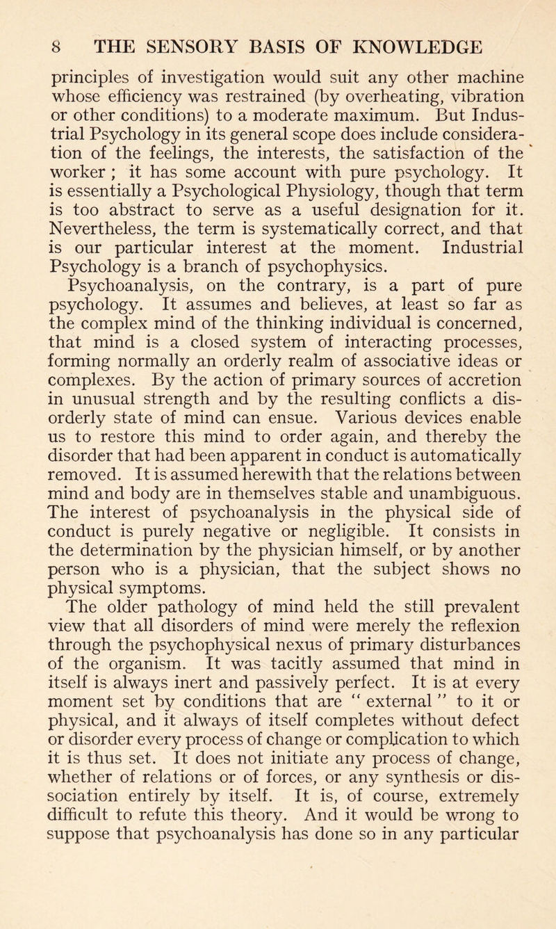 principles of investigation would suit any other machine whose efficiency was restrained (by overheating, vibration or other conditions) to a moderate maximum. But Indus¬ trial Psychology in its general scope does include considera¬ tion of the feelings, the interests, the satisfaction of the * worker ; it has some account with pure psychology. It is essentially a Psychological Physiology, though that term is too abstract to serve as a useful designation for it. Nevertheless, the term is systematically correct, and that is our particular interest at the moment. Industrial Psychology is a branch of psychophysics. Psychoanalysis, on the contrary, is a part of pure psychology. It assumes and believes, at least so far as the complex mind of the thinking individual is concerned, that mind is a closed system of interacting processes, forming normally an orderly realm of associative ideas or complexes. By the action of primary sources of accretion in unusual strength and by the resulting conflicts a dis¬ orderly state of mind can ensue. Various devices enable us to restore this mind to order again, and thereby the disorder that had been apparent in conduct is automatically removed. It is assumed herewith that the relations between mind and body are in themselves stable and unambiguous. The interest of psychoanalysis in the physical side of conduct is purely negative or negligible. It consists in the determination by the physician himself, or by another person who is a physician, that the subject shows no physical symptoms. The older pathology of mind held the still prevalent view that all disorders of mind were merely the reflexion through the psychophysical nexus of primary disturbances of the organism.. It was tacitly assumed that mind in itself is always inert and passively perfect. It is at every moment set by conditions that are “ external ” to it or physical, and it always of itself completes without defect or disorder every process of change or complication to which it is thus set. It does not initiate any process of change, whether of relations or of forces, or any synthesis or dis¬ sociation entirely by itself. It is, of course, extremely difficult to refute this theory. And it would be wrong to suppose that psychoanalysis has done so in any particular