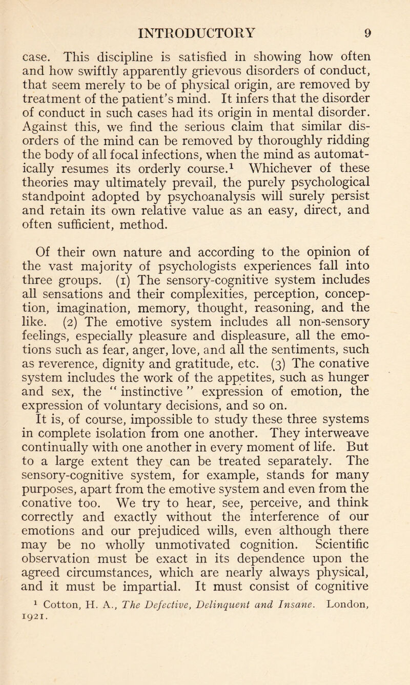 case. This discipline is satisfied in showing how often and how swiftly apparently grievous disorders of conduct, that seem merely to be of physical origin, are removed by treatment of the patient’s mind. It infers that the disorder of conduct in such cases had its origin in mental disorder. Against this, we find the serious claim that similar dis¬ orders of the mind can be removed by thoroughly ridding the body of all focal infections, when the mind as automat¬ ically resumes its orderly course.1 Whichever of these theories may ultimately prevail, the purely psychological standpoint adopted by psychoanalysis will surely persist and retain its own relative value as an easy, direct, and often sufficient, method. Of their own nature and according to the opinion of the vast majority of psychologists experiences fall into three groups, (i) The sensory-cognitive system includes all sensations and their complexities, perception, concep¬ tion, imagination, memory, thought, reasoning, and the like. (2) The emotive system includes all non-sensory feelings, especially pleasure and displeasure, all the emo¬ tions such as fear, anger, love, and all the sentiments, such as reverence, dignity and gratitude, etc. (3) The conative system includes the work of the appetites, such as hunger and sex, the “ instinctive ” expression of emotion, the expression of voluntary decisions, and so on. It is, of course, impossible to study these three systems in complete isolation from one another. They interweave continually with one another in every moment of life. But to a large extent they can be treated separately. The sensory-cognitive system, for example, stands for many purposes, apart from the emotive system and even from the conative too. We try to hear, see, perceive, and think correctly and exactly without the interference of our emotions and our prejudiced wills, even although there may be no wholly unmotivated cognition. Scientific observation must be exact in its dependence upon the agreed circumstances, which are nearly always physical, and it must be impartial. It must consist of cognitive 1 Cotton, H. A., The Defective, Delinquent and Insane. London, 1921.