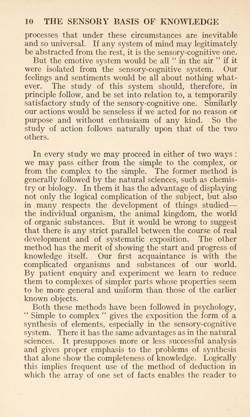 processes that under these circumstances are inevitable and so universal. If any system of mind may legitimately be abstracted from the rest, it is the sensory-cognitive one. But the emotive system would be all “ in the air ” if it were isolated from the sensory-cognitive system. Our feelings and sentiments would be all about nothing what¬ ever. The study of this system should, therefore, in principle follow, and be set into relation to, a temporarily satisfactory study of the sensory-cognitive one. Similarly our actions would be senseless if we acted for no reason or purpose and without enthusiasm of any kind. So the study of action follows naturally upon that of the two others. In every study we may proceed in either of two ways : we may pass either from the simple to the complex, or from the complex to the simple. The former method is generally followed by the natural sciences, such as chemis¬ try or biology. In them it has the advantage of displaying not only the logical complication of the subject, but also in many respects the development of things studied— the individual organism, the animal kingdom, the world of organic substances. But it would be wrong to suggest that there is any strict parallel between the course of real development and of systematic exposition. The other method has the merit of showing the start and progress of knowledge itself. Our first acquaintance is with the complicated organisms and substances of our world. By patient enquiry and experiment we learn to reduce them to complexes of simpler parts whose properties seem to be more general and uniform than those of the earlier known objects. Both these methods have been followed in psychology, “ Simple to complex ” gives the exposition the form of a synthesis of elements, especially in the sensory-cognitive system. There it has the same advantages as in the natural sciences. It presupposes more or less successful analysis and gives proper emphasis to the problems of synthesis that alone show the completeness of knowledge. Logically this implies frequent use of the method of deduction in which the array of one set of facts enables the reader to