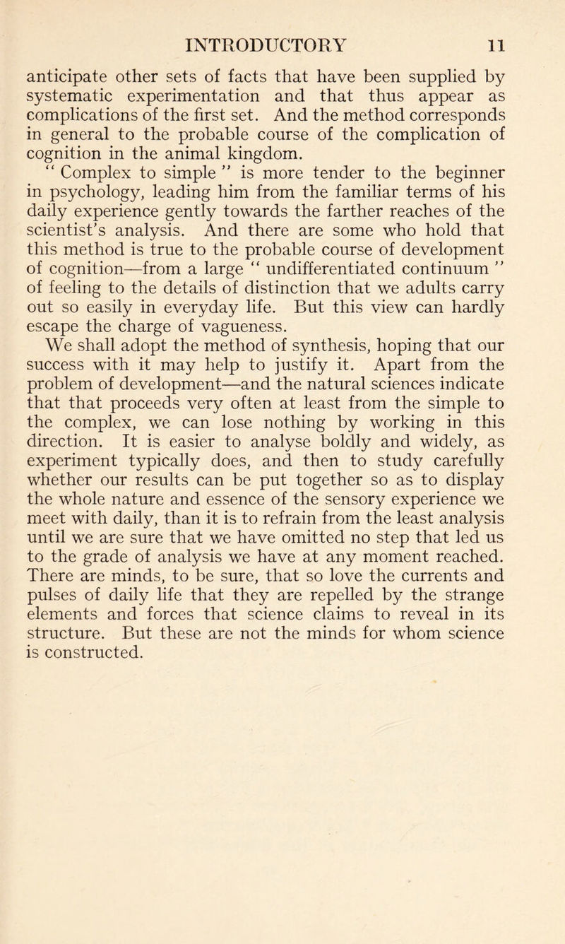 anticipate other sets of facts that have been supplied by systematic experimentation and that thus appear as complications of the first set. And the method corresponds in general to the probable course of the complication of cognition in the animal kingdom. “ Complex to simple ” is more tender to the beginner in psychology, leading him from the familiar terms of his daily experience gently towards the farther reaches of the scientist’s analysis. And there are some who hold that this method is true to the probable course of development of cognition—from a large “ undifferentiated continuum ” of feeling to the details of distinction that we adults carry out so easily in everyday life. But this view can hardly escape the charge of vagueness. We shall adopt the method of synthesis, hoping that our success with it may help to justify it. Apart from the problem of development—and the natural sciences indicate that that proceeds very often at least from the simple to the complex, we can lose nothing by working in this direction. It is easier to analyse boldly and widely, as experiment typically does, and then to study carefully whether our results can be put together so as to display the whole nature and essence of the sensory experience we meet with daily, than it is to refrain from the least analysis until we are sure that we have omitted no step that led us to the grade of analysis we have at any moment reached. There are minds, to be sure, that so love the currents and pulses of daily life that they are repelled by the strange elements and forces that science claims to reveal in its structure. But these are not the minds for whom science is constructed.