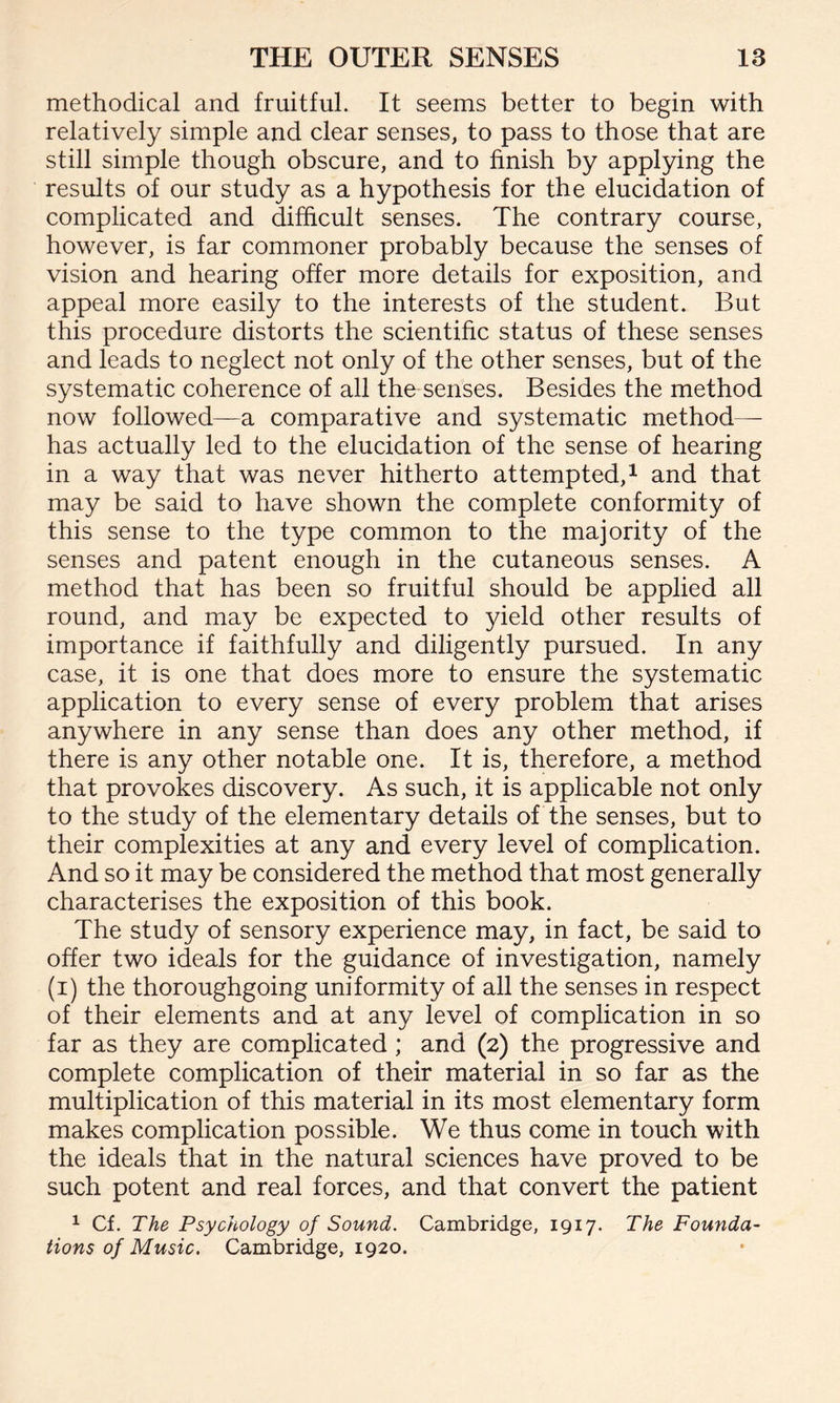 methodical and fruitful. It seems better to begin with relatively simple and clear senses, to pass to those that are still simple though obscure, and to finish by applying the results of our study as a hypothesis for the elucidation of complicated and difficult senses. The contrary course, however, is far commoner probably because the senses of vision and hearing offer more details for exposition, and appeal more easily to the interests of the student. But this procedure distorts the scientific status of these senses and leads to neglect not only of the other senses, but of the systematic coherence of all the senses. Besides the method now followed—a comparative and systematic method— has actually led to the elucidation of the sense of hearing in a way that was never hitherto attempted,1 and that may be said to have shown the complete conformity of this sense to the type common to the majority of the senses and patent enough in the cutaneous senses. A method that has been so fruitful should be applied all round, and may be expected to yield other results of importance if faithfully and diligently pursued. In any case, it is one that does more to ensure the systematic application to every sense of every problem that arises anywhere in any sense than does any other method, if there is any other notable one. It is, therefore, a method that provokes discovery. As such, it is applicable not only to the study of the elementary details of the senses, but to their complexities at any and every level of complication. And so it may be considered the method that most generally characterises the exposition of this book. The study of sensory experience may, in fact, be said to offer two ideals for the guidance of investigation, namely (i) the thoroughgoing uniformity of all the senses in respect of their elements and at any level of complication in so far as they are complicated; and (2) the progressive and complete complication of their material in so far as the multiplication of this material in its most elementary form makes complication possible. We thus come in touch with the ideals that in the natural sciences have proved to be such potent and real forces, and that convert the patient 1 Cf. The Psychology of Sound. Cambridge, 1917. The Founda¬ tions of Music. Cambridge, 1920.