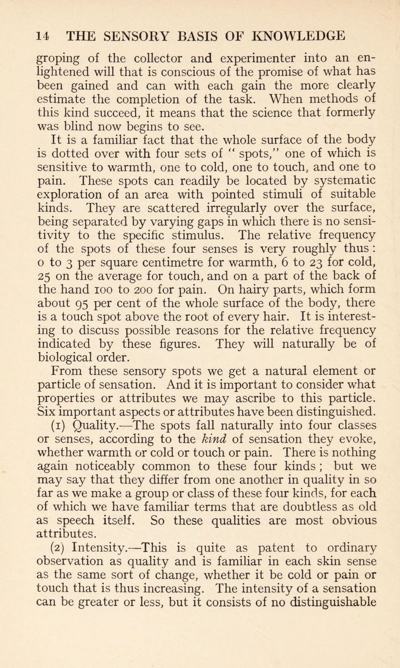groping of the collector and experimenter into an en¬ lightened will that is conscious of the promise of what has been gained and can with each gain the more clearly estimate the completion of the task. When methods of this kind succeed, it means that the science that formerly was blind now begins to see. It is a familiar fact that the whole surface of the body is dotted over with four sets of “ spots,” one of which is sensitive to warmth, one to cold, one to touch, and one to pain. These spots can readily be located by systematic exploration of an area with pointed stimuli of suitable kinds. They are scattered irregularly over the surface, being separated by varying gaps in which there is no sensi¬ tivity to the specific stimulus. The relative frequency of the spots of these four senses is very roughly thus : o to 3 per square centimetre for warmth, 6 to 23 for cold, 25 on the average for touch, and on a part of the back of the hand 100 to 200 for pain. On hairy parts, which form about 95 per cent of the whole surface of the body, there is a touch spot above the root of every hair. It is interest¬ ing to discuss possible reasons for the relative frequency indicated by these figures. They will naturally be of biological order. From these sensory spots we get a natural element or particle of sensation. And it is important to consider what properties or attributes we may ascribe to this particle. Six important aspects or attributes have been distinguished. (1) Quality.-—The spots fall naturally into four classes or senses, according to the kind of sensation they evoke, whether warmth or cold or touch or pain. There is nothing again noticeably common to these four kinds ; but we may say that they differ from one another in quality in so far as we make a group or class of these four kinds, for each of which we have familiar terms that are doubtless as old as speech itself. So these qualities are most obvious attributes. (2) Intensity.—This is quite as patent to ordinary observation as quality and is familiar in each skin sense as the same sort of change, whether it be cold or pain or touch that is thus increasing. The intensity of a sensation can be greater or less, but it consists of no distinguishable
