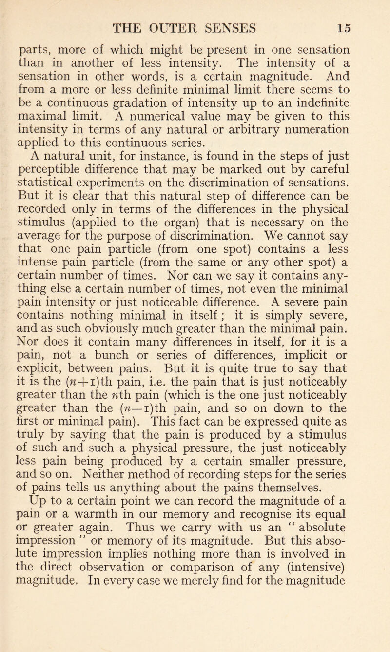 parts, more of which might be present in one sensation than in another of less intensity. The intensity of a sensation in other words, is a certain magnitude. And from a more or less definite minimal limit there seems to be a continuous gradation of intensity up to an indefinite maximal limit. A numerical value may be given to this intensity in terms of any natural or arbitrary numeration applied to this continuous series. A natural unit, for instance, is found in the steps of just perceptible difference that may be marked out by careful statistical experiments on the discrimination of sensations. But it is clear that this natural step of difference can be recorded only in terms of the differences in the physical stimulus (applied to the organ) that is necessary on the average for the purpose of discrimination. We cannot say that one pain particle (from one spot) contains a less intense pain particle (from the same or any other spot) a certain number of times. Nor can we say it contains any¬ thing else a certain number of times, not even the minimal pain intensity or just noticeable difference. A severe pain contains nothing minimal in itself ; it is simply severe, and as such obviously much greater than the minimal pain. Nor does it contain many differences in itself, for it is a pain, not a bunch or series of differences, implicit or explicit, between pains. But it is quite true to say that it is the (w-j-i)th pain, i.e. the pain that is just noticeably greater than the nth pain (which is the one just noticeably greater than the (n— i)th pain, and so on down to the first or minimal pain). This fact can be expressed quite as truly by saying that the pain is produced by a stimulus of such and such a physical pressure, the just noticeably less pain being produced by a certain smaller pressure, and so on. Neither method of recording steps for the series of pains tells us anything about the pains themselves. Up to a certain point we can record the magnitude of a pain or a warmth in our memory and recognise its equal or greater again. Thus we carry with us an “ absolute impression ” or memory of its magnitude. But this abso¬ lute impression implies nothing more than is involved in the direct observation or comparison of any (intensive) magnitude. In every case we merely find for the magnitude