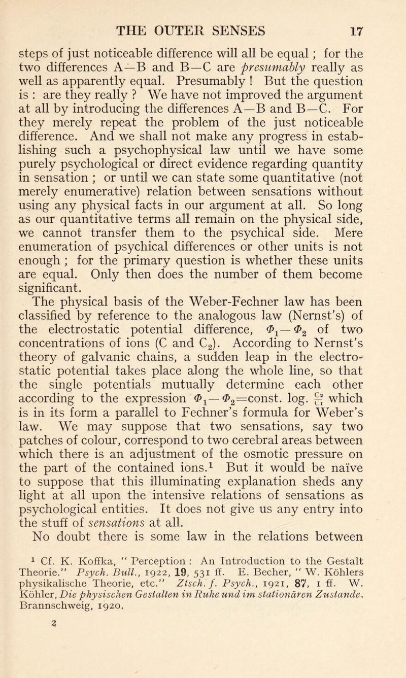steps of just noticeable difference will all be equal; for the two differences A—B and B—C are presumably really as well as apparently equal. Presumably ! But the question is : are they really ? We have not improved the argument at all by introducing the differences A—B and B—C. For they merely repeat the problem of the just noticeable difference. And we shall not make any progress in estab¬ lishing such a psychophysical law until we have some purely psychological or direct evidence regarding quantity in sensation ; or until we can state some quantitative (not merely enumerative) relation between sensations without using any physical facts in our argument at all. So long as our quantitative terms all remain on the physical side, we cannot transfer them to the psychical side. Mere enumeration of psychical differences or other units is not enough ; for the primary question is whether these units are equal. Only then does the number of them become significant. The physical basis of the Weber-Fechner law has been classified by reference to the analogous law (Nernst’s) of the electrostatic potential difference, $2 of two concentrations of ions (C and C2). According to Nernst’s theory of galvanic chains, a sudden leap in the electro¬ static potential takes place along the whole line, so that the single potentials mutually determine each other according to the expression ^1—^2=const. log. g which is in its form a parallel to Fechner’s formula for Weber’s law. We may suppose that two sensations, say two patches of colour, correspond to two cerebral areas between which there is an adjustment of the osmotic pressure on the part of the contained ions.1 But it would be naive to suppose that this illuminating explanation sheds any light at all upon the intensive relations of sensations as psychological entities. It does not give us any entry into the stuff of sensations at all. No doubt there is some law in the relations between 1 Cf. K. Koffka, “ Perception : An Introduction to the Gestalt Theorie.” Psych. Bull., 1922, 19, 531 ff. E. Becher, “ W. Kohlers physikalische Theorie, etc.” Ztsch. f. Psych., 1921, 87, 1 ff. W. Kohler, Die physischen Gestalten in Ruhe und im stationdren Zustande, Brannschweig, 1920, 3