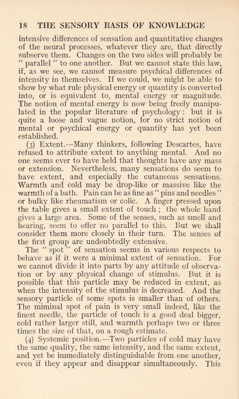 intensive differences of sensation and quantitative changes of the neural processes, whatever they are, that directly subserve them. Changes on the two sides will probably be “ parallel ” to one another. But we cannot state this law, if, as we see, we cannot measure psychical differences of intensity in themselves. If we could, we might be able to show by what rule physical energy or quantity is converted into, or is equivalent to, mental energy or magnitude. The notion of mental energy is now being freely manipu¬ lated in the popular literature of psychology : but it is quite a loose and vague notion, for no strict notion of mental or psychical energy or quantity has yet been established. (3) Extent.—Many thinkers, following Descartes, have refused to attribute extent to anything mental. And no one seems ever to have held that thoughts have any mass or extension. Nevertheless, many sensations do seem to have extent, and especially the cutaneous sensations. Warmth and cold may be drop-like or massive like the warmth of a bath. Pain can be as fine as ‘ ‘ pins and needles ’ ’ or bulky like rheumatism or colic. A finger pressed upon the table gives a small extent of touch ; the whole hand gives a large area. Some of the senses, such as smell and hearing, seem to offer no parallel to this. But we shall consider them more closely in their turn. The senses of the first group are undoubtedly extensive. The “ spot ” of sensation seems in various respects to behave as if it were a minimal extent of sensation. For we cannot divide it into parts by any attitude of observa¬ tion or by any physical change of stimulus. But it is possible that this particle may be reduced in extent, as when the intensity of the stimulus is decreased. And the sensory particle of some spots is smaller than of others. The miminal spot of pain is very small indeed, like the finest needle, the particle of touch is a good deal bigger, cold rather larger still, and warmth perhaps two or three times the size of that, on a rough estimate. (4) Systemic position.—Two particles of cold may have the same quality, the same intensity, and the same extent, and yet be immediately distinguishable from one another, even if they appear and disappear simultaneously. This