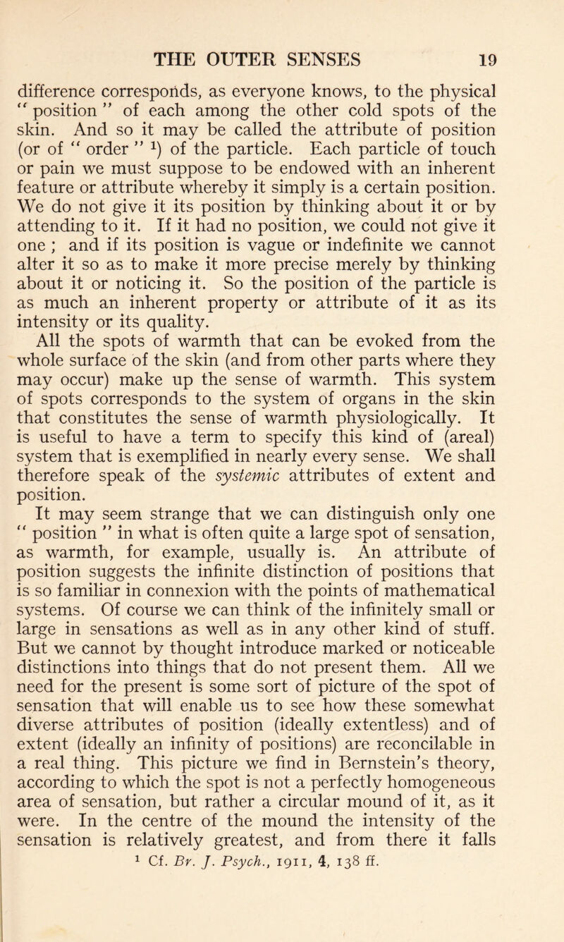 difference corresponds, as everyone knows, to the physical “ position ” of each among the other cold spots of the skin. And so it may be called the attribute of position (or of “ order ” x) of the particle. Each particle of touch or pain we must suppose to be endowed with an inherent feature or attribute whereby it simply is a certain position. We do not give it its position by thinking about it or by attending to it. If it had no position, we could not give it one ; and if its position is vague or indefinite we cannot alter it so as to make it more precise merely by thinking about it or noticing it. So the position of the particle is as much an inherent property or attribute of it as its intensity or its quality. All the spots of warmth that can be evoked from the whole surface of the skin (and from other parts where they may occur) make up the sense of warmth. This system of spots corresponds to the system of organs in the skin that constitutes the sense of warmth physiologically. It is useful to have a term to specify this kind of (areal) system that is exemplified in nearly every sense. We shall therefore speak of the systemic attributes of extent and position. It may seem strange that we can distinguish only one  position ” in what is often quite a large spot of sensation, as warmth, for example, usually is. An attribute of position suggests the infinite distinction of positions that is so familiar in connexion with the points of mathematical systems. Of course we can think of the infinitely small or large in sensations as well as in any other kind of stuff. But we cannot by thought introduce marked or noticeable distinctions into things that do not present them. All we need for the present is some sort of picture of the spot of sensation that will enable us to see how these somewhat diverse attributes of position (ideally extentless) and of extent (ideally an infinity of positions) are reconcilable in a real thing. This picture we find in Bernstein’s theory, according to which the spot is not a perfectly homogeneous area of sensation, but rather a circular mound of it, as it were. In the centre of the mound the intensity of the sensation is relatively greatest, and from there it falls 1 Cf. By. J. Psych., 1911, 4, 138 ff.