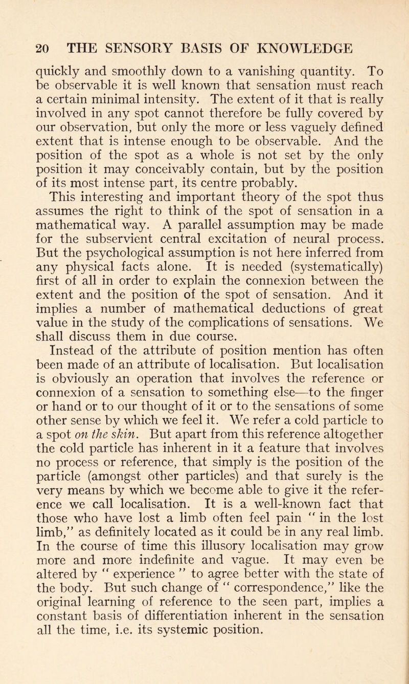 quickly and smoothly down to a vanishing quantity. To be observable it is well known that sensation must reach a certain minimal intensity. The extent of it that is really involved in any spot cannot therefore be fully covered by our observation, but only the more or less vaguely defined extent that is intense enough to be observable. And the position of the spot as a whole is not set by the only position it may conceivably contain, but by the position of its most intense part, its centre probably. This interesting and important theory of the spot thus assumes the right to think of the spot of sensation in a mathematical way. A parallel assumption may be made for the subservient central excitation of neural process. But the psychological assumption is not here inferred from any physical facts alone. It is needed (systematically) first of all in order to explain the connexion between the extent and the position of the spot of sensation. And it implies a number of mathematical deductions of great value in the study of the complications of sensations. We shall discuss them in due course. Instead of the attribute of position mention has often been made of an attribute of localisation. But localisation is obviously an operation that involves the reference or connexion of a sensation to something else—to the finger or hand or to our thought of it or to the sensations of some other sense by which we feel it. We refer a cold particle to a spot on the skin. But apart from this reference altogether the cold particle has inherent in it a feature that involves no process or reference, that simply is the position of the particle (amongst other particles) and that surely is the very means by which we become able to give it the refer¬ ence we call localisation. It is a well-known fact that those who have lost a limb often feel pain “ in the lost limb,” as definitely located as it could be in any real limb. In the course of time this illusory localisation may grow more and more indefinite and vague. It may even be altered by  experience ” to agree better with the state of the body. But such change of “ correspondence,” like the original learning of reference to the seen part, implies a constant basis of differentiation inherent in the sensation all the time, i.e. its systemic position.
