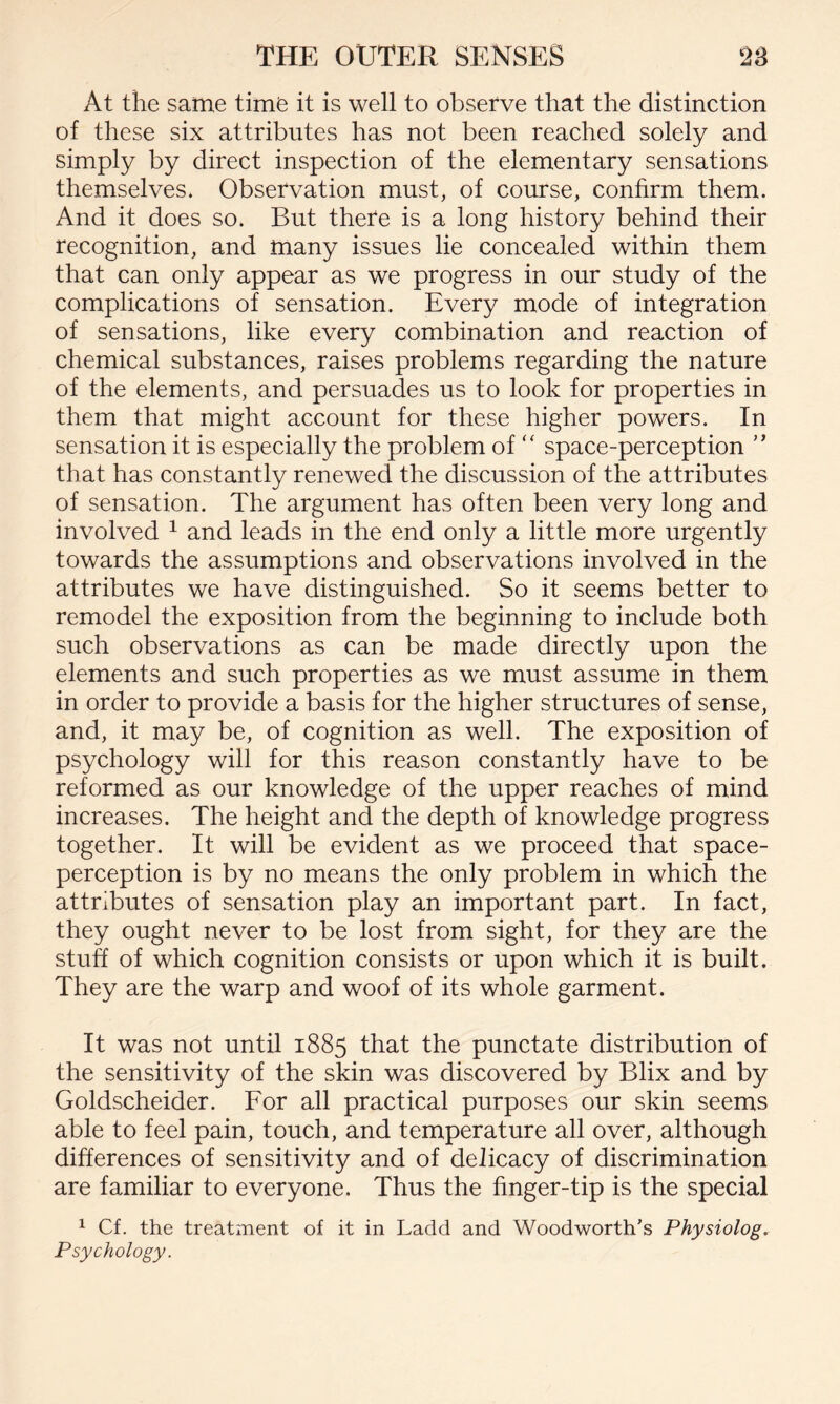At the same time it is well to observe that the distinction of these six attributes has not been reached solely and simply by direct inspection of the elementary sensations themselves. Observation must, of course, confirm them. And it does so. But there is a long history behind their recognition, and many issues lie concealed within them that can only appear as we progress in our study of the complications of sensation. Every mode of integration of sensations, like every combination and reaction of chemical substances, raises problems regarding the nature of the elements, and persuades us to look for properties in them that might account for these higher powers. In sensation it is especially the problem of “ space-perception ” that has constantly renewed the discussion of the attributes of sensation. The argument has often been very long and involved 1 and leads in the end only a little more urgently towards the assumptions and observations involved in the attributes we have distinguished. So it seems better to remodel the exposition from the beginning to include both such observations as can be made directly upon the elements and such properties as we must assume in them in order to provide a basis for the higher structures of sense, and, it may be, of cognition as well. The exposition of psychology will for this reason constantly have to be reformed as our knowledge of the upper reaches of mind increases. The height and the depth of knowledge progress together. It will be evident as we proceed that space- perception is by no means the only problem in which the attributes of sensation play an important part. In fact, they ought never to be lost from sight, for they are the stuff of which cognition consists or upon which it is built. They are the warp and woof of its whole garment. It was not until 1885 that the punctate distribution of the sensitivity of the skin was discovered by Blix and by Goldscheider. For all practical purposes our skin seems able to feel pain, touch, and temperature all over, although differences of sensitivity and of delicacy of discrimination are familiar to everyone. Thus the finger-tip is the special 1 Cf. the treatment of it in Ladd and Woodworth’s Physiolog. Psychology.