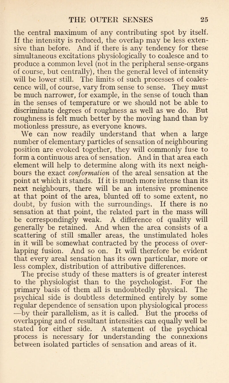 the central maximum of any contributing spot by itself. If the intensity is reduced, the overlap may be less exten¬ sive than before. And if there is any tendency for these simultaneous excitations physiologically to coalesce and to produce a common level (not in the peripheral sense-organs of course, but centrally), then the general level of intensity will be lower still. The limits of such processes of coales¬ cence will, of course, vary from sense to sense. They must be much narrower, for example, in the sense of touch than in the senses of temperature or we should not be able to discriminate degrees of roughness as well as we do. But roughness is felt much better by the moving hand than by motionless pressure, as everyone knows. We can now readily understand that when a large number of elementary particles of sensation of neighbouring position are evoked together, they will commonly fuse to form a continuous area of sensation. And in that area each element will help to determine along with its next neigh¬ bours the exact conformation of the areal sensation at the point at which it stands. If it is much more intense than its next neighbours, there will be an intensive prominence at that point of the area, blunted off to some extent, no doubt, by fusion with the surroundings. If there is no sensation at that point, the related part in the mass will be correspondingly weak. A difference of quality will generally be retained. And when the area consists of a scattering of still smaller areas, the unstimulated holes in it will be somewhat contracted by the process of over¬ lapping fusion. And so on. It will therefore be evident that every areal sensation has its own particular, more or less complex, distribution of attributive differences. The precise study of these matters is of greater interest to the physiologist than to the psychologist. For the primary basis of them all is undoubtedly physical. The psychical side is doubtless determined entirely by some regular dependence of sensation upon physiological process —by their parallelism, as it is called. But the process of overlapping and of resultant intensities can equally well be stated for either side. A statement of the psychical process is necessary for understanding the connexions between isolated particles of sensation and areas of it.