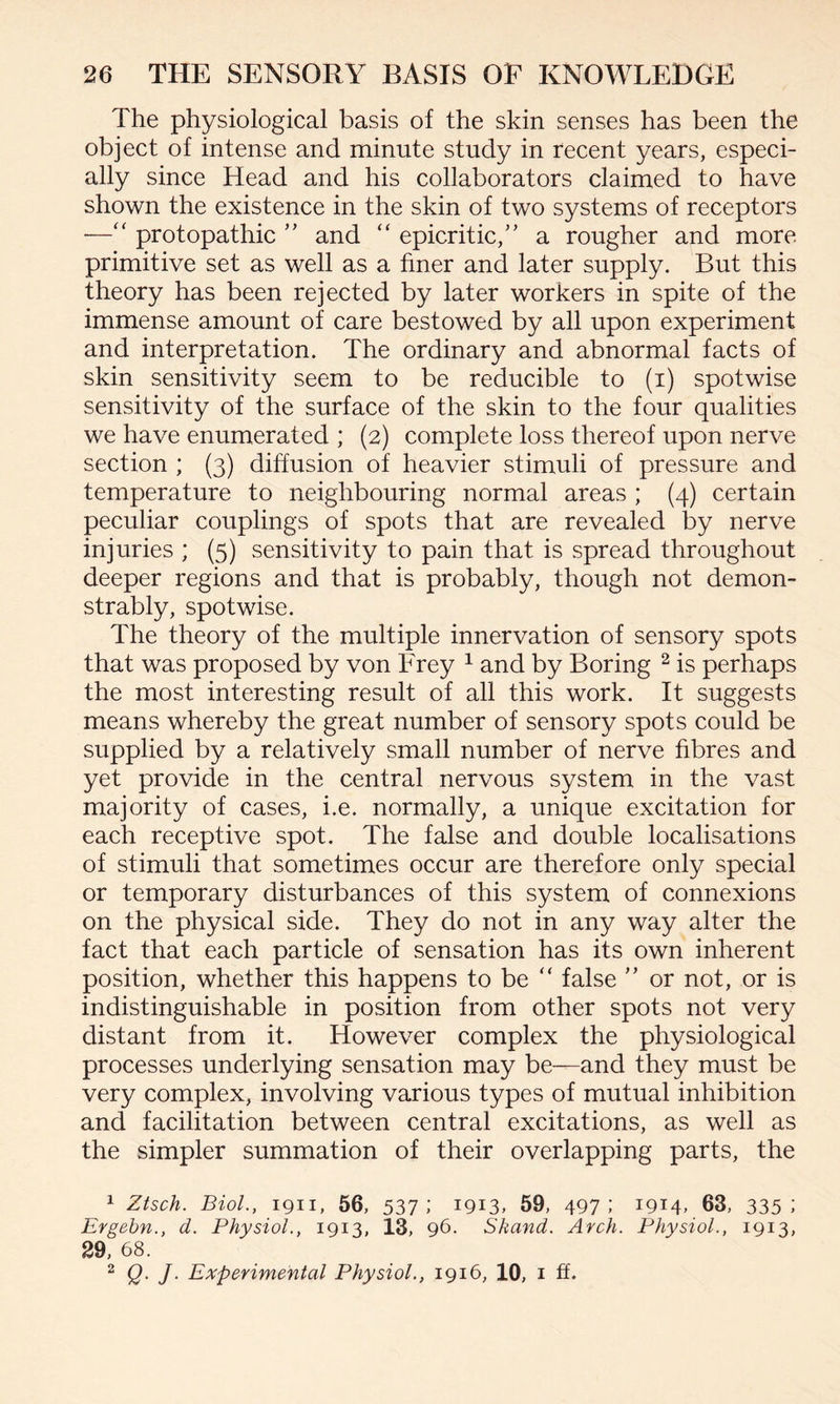 The physiological basis of the skin senses has been the object of intense and minute study in recent years, especi¬ ally since Head and his collaborators claimed to have shown the existence in the skin of two systems of receptors —“ protopathic ” and “ epicritic,” a rougher and more primitive set as well as a finer and later supply. But this theory has been rejected by later workers in spite of the immense amount of care bestowed by all upon experiment and interpretation. The ordinary and abnormal facts of skin sensitivity seem to be reducible to (i) spotwise sensitivity of the surface of the skin to the four qualities we have enumerated ; (2) complete loss thereof upon nerve section ; (3) diffusion of heavier stimuli of pressure and temperature to neighbouring normal areas ; (4) certain peculiar couplings of spots that are revealed by nerve injuries ; (5) sensitivity to pain that is spread throughout deeper regions and that is probably, though not demon¬ strably, spotwise. The theory of the multiple innervation of sensory spots that was proposed by von Frey 1 and by Boring 2 is perhaps the most interesting result of all this work. It suggests means whereby the great number of sensory spots could be supplied by a relatively small number of nerve fibres and yet provide in the central nervous system in the vast majority of cases, i.e. normally, a unique excitation for each receptive spot. The false and double localisations of stimuli that sometimes occur are therefore only special or temporary disturbances of this system of connexions on the physical side. They do not in any way alter the fact that each particle of sensation has its own inherent position, whether this happens to be “ false ” or not, or is indistinguishable in position from other spots not very distant from it. However complex the physiological processes underlying sensation may be—and they must be very complex, involving various types of mutual inhibition and facilitation between central excitations, as well as the simpler summation of their overlapping parts, the 1 Ztsch. Biol., 1911, 56, 537; I913> 59, 497; i9M> 63, 335 i Ergebn., d. Physiol., 1913, 13, 96. Skand. Arch. Physiol., 1913, 29, 68. 2 Q. J. Experimental Physiol., 1916, 10, 1 ft.