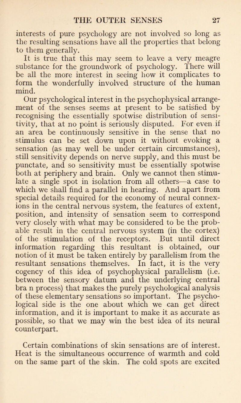 interests of pure psychology are not involved so long as the resulting sensations have all the properties that belong to them generally. It is true that this may seem to leave a very meagre substance for the groundwork of psychology. There will be all the more interest in seeing how it complicates to form the wonderfully involved structure of the human mind. Our psychological interest in the psychophysical arrange¬ ment of the senses seems at present to be satisfied by recognising the essentially spotwise distribution of sensi¬ tivity, that at no point is seriously disputed. For even if an area be continuously sensitive in the sense that no stimulus can be set down upon it without evoking a sensation (as may well be under certain circumstances), still sensitivity depends on nerve supply, and this must be punctate, and so sensitivity must be essentially spotwise both at periphery and brain. Only we cannot then stimu¬ late a single spot in isolation from all others—a case to which we shall find a parallel in hearing. And apart from special details required for the economy of neural connex¬ ions in the central nervous system, the features of extent, position, and intensity of sensation seem to correspond very closely with what may be considered to be the prob¬ able result in the central nervous system (in the cortex) of the stimulation of the receptors. But until direct information regarding this resultant is obtained, our notion of it must be taken entirely by parallelism from the resultant sensations themselves. In fact, it is the very cogency of this idea of psychophysical parallelism (i.e. between the sensory datum and the underlying central bra n process) that makes the purely psychological analysis of these elementary sensations so important. The psycho¬ logical side is the one about which we can get direct information, and it is important to make it as accurate as possible, so that we may win the best idea of its neural counterpart. Certain combinations of skin sensations are of interest. Heat is the simultaneous occurrence of warmth and cold on the same part of the skin. The cold spots are excited