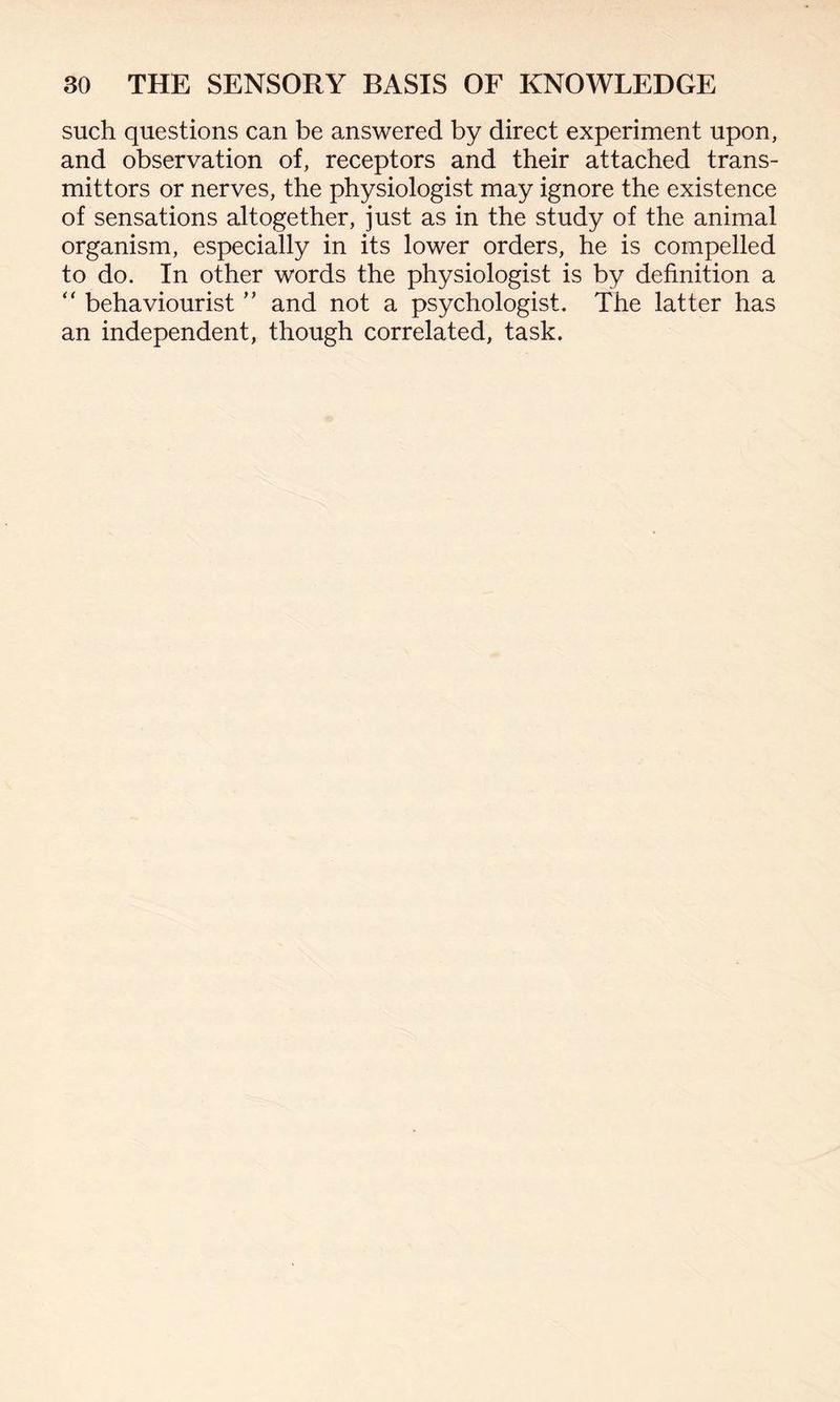 such questions can be answered by direct experiment upon, and observation of, receptors and their attached trans¬ mitters or nerves, the physiologist may ignore the existence of sensations altogether, just as in the study of the animal organism, especially in its lower orders, he is compelled to do. In other words the physiologist is by definition a “ behaviourist ” and not a psychologist. The latter has an independent, though correlated, task.