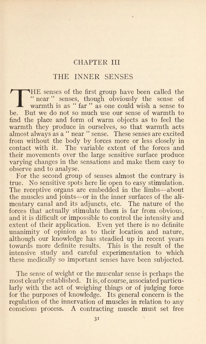 CHAPTER III THE INNER SENSES HE senses of the first group have been called the “ near ” senses, though obviously the sense of warmth is as “ far ” as one could wish a sense to be. But we do not so much use our sense of warmth to find the place and form of warm objects as to feel the warmth they produce in ourselves, so that warmth acts almost always as a “ near ” sense. These senses are excited from without the body by forces more or less closely in contact with it. The variable extent of the forces and their movements over the large sensitive surface produce varying changes in the sensations and make them easy to observe and to analyse. For the second group of senses almost the contrary is true. No sensitive spots here lie open to easy stimulation. The receptive organs are embedded in the limbs—about the muscles and joints—or in the inner surfaces of the ali¬ mentary canal and its adjuncts, etc. The nature of the forces that actually stimulate them is far from obvious, and it is difficult or impossible to control the intensity and extent of their application. Even yet there is no definite unanimity of opinion as to their location and nature, although our knowledge has steadied up in recent years towards more definite results. This is the result of the intensive study and careful experimentation to which these medically so important senses have been subjected. The sense of weight or the muscular sense is perhaps the most clearly established. It is, of course, associated particu¬ larly with the act of weighing things or of judging force for the purposes of knowledge. Its general concern is the regulation of the innervation of muscles in relation to any conscious process. A contracting muscle must set free