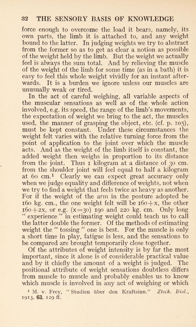 force enough to overcome the load it bears, namely, its own parts, the limb it is attached to, and any weight bound to the latter. In judging weights we try to abstract from the former so as to get as clear a notion as possible of the weight held by the limb. But the weight we actually feel is always the sum total. And by relieving the muscle of the weight of the limb for some time (as in a bath) it is easy to feel this whole weight vividly for an instant after¬ wards. It is a burden we ignore unless our muscles are unusually weak or tired. In the act of careful weighing, all variable aspects of the muscular sensations as well as of the whole action involved, e.g. its speed, the range of the limb’s movements, the expectation of weight we bring to the act, the muscles used, the manner of grasping the object, etc. (cf. p. 105), must be kept constant. Under these circumstances the weight felt varies with the relative turning force from the point of application to the joint over which the muscle acts. And as the weight of the limb itself is constant, the added weight then weighs in proportion to its distance from the joint. Thus 1 kilogram at a distance of 30 cm. from the shoulder joint will feel equal to half a kilogram at 60 cm.1 Clearly we can expect great accuracy only when we judge equality and difference of weights, not when we try to find a weight that feels twice as heavy as another. For if the weight of the arm in the posture adopted be 160 kg. cm., the one weight felt will be 160-fx, the other 160+2x, or e.g. (x=3o) 190 and 220 kg. cm. Only long “ experience ” in estimating weight could teach us to call the latter double the former. Of the methods of estimating weight the “ tossing ” one is best. For the muscle is only a short time in play, fatigue is less, and the sensations to be compared are brought temporarily close together. Of the attributes of weight intensity is by far the most important, since it alone is of considerable practical value and by it chiefly the amount of a weight is judged. The positional attribute of weight sensations doubtless differs from muscle to muscle and probably enables us to know which muscle is involved in any act of weighing or which 1 M. v. Frey,  Studien iiber den Kraftsinn.” Ztsch. Biol., 1913, 63, 129 ff.