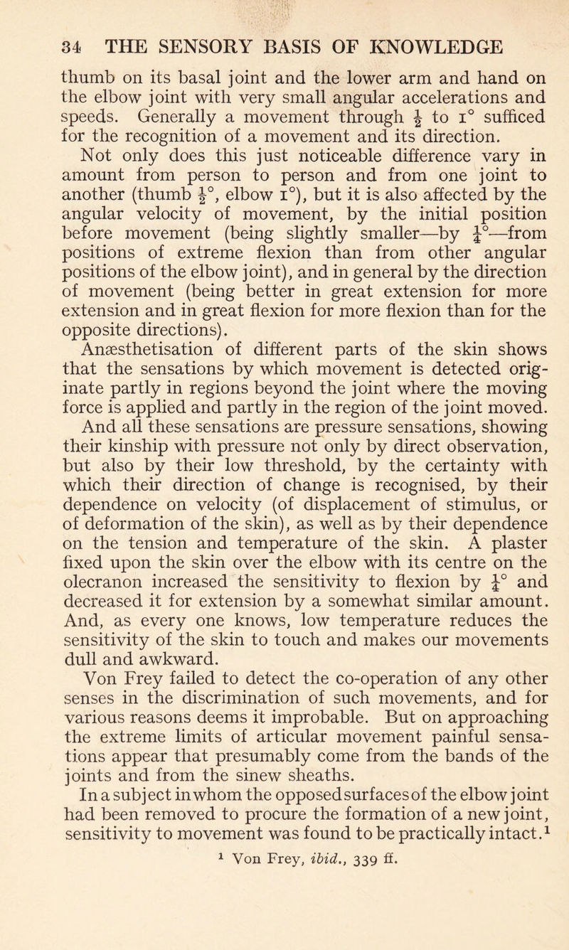 thumb on its basal joint and the lower arm and hand on the elbow joint with very small angular accelerations and speeds. Generally a movement through J to i° sufficed for the recognition of a movement and its direction. Not only does this just noticeable difference vary in amount from person to person and from one joint to another (thumb £°, elbow i°), but it is also affected by the angular velocity of movement, by the initial position before movement (being slightly smaller—by J°-—from positions of extreme flexion than from other angular positions of the elbow joint), and in general by the direction of movement (being better in great extension for more extension and in great flexion for more flexion than for the opposite directions). Ansesthetisation of different parts of the skin shows that the sensations by which movement is detected orig¬ inate partly in regions beyond the joint where the moving force is applied and partly in the region of the joint moved. And all these sensations are pressure sensations, showing their kinship with pressure not only by direct observation, but also by their low threshold, by the certainty with which their direction of change is recognised, by their dependence on velocity (of displacement of stimulus, or of deformation of the skin), as well as by their dependence on the tension and temperature of the skin. A plaster fixed upon the skin over the elbow with its centre on the olecranon increased the sensitivity to flexion by and decreased it for extension by a somewhat similar amount. And, as every one knows, low temperature reduces the sensitivity of the skin to touch and makes our movements dull and awkward. Von Frey failed to detect the co-operation of any other senses in the discrimination of such movements, and for various reasons deems it improbable. But on approaching the extreme limits of articular movement painful sensa¬ tions appear that presumably come from the bands of the joints and from the sinew sheaths. In a subject in whom the opposed surfaces of the elbow joint had been removed to procure the formation of a new joint, sensitivity to movement was found to be practically intact.1 1 Von Frey, ibid., 339 ft.