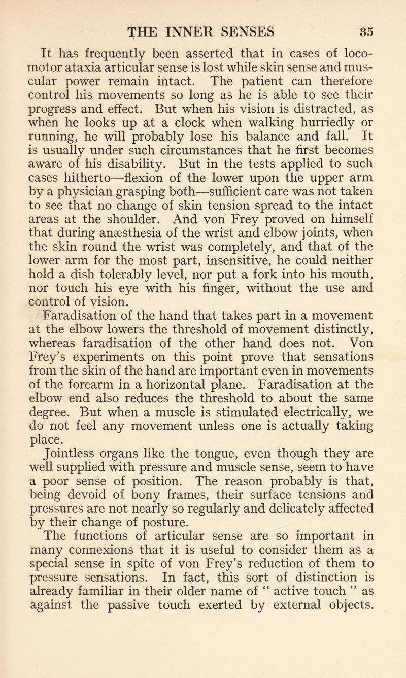 It has frequently been asserted that in cases of loco¬ motor ataxia articular sense is lost while skin sense and mus¬ cular power remain intact. The patient can therefore control his movements so long as he is able to see their progress and effect. But when his vision is distracted, as when he looks up at a clock when walking hurriedly or running, he will probably lose his balance and fall. It is usually under such circumstances that he first becomes aware of his disability. But in the tests applied to such cases hitherto—flexion of the lower upon the upper arm by a physician grasping both—sufficient care was not taken to see that no change of skin tension spread to the intact areas at the shoulder. And von Frey proved on himself that during anaesthesia of the wrist and elbow joints, when the skin round the wrist was completely, and that of the lower arm for the most part, insensitive, he could neither hold a dish tolerably level, nor put a fork into his mouth, nor touch his eye with his finger, without the use and control of vision. Faradisation of the hand that takes part in a movement at the elbow lowers the threshold of movement distinctly, whereas faradisation of the other hand does not. Von Frey’s experiments on this point prove that sensations from the skin of the hand are important even in movements of the forearm in a horizontal plane. Faradisation at the elbow end also reduces the threshold to about the same degree. But when a muscle is stimulated electrically, we do not feel any movement unless one is actually taking place. Jointless organs like the tongue, even though they are well supplied with pressure and muscle sense, seem to have a poor sense of position. The reason probably is that, being devoid of bony frames, their surface tensions and pressures are not nearly so regularly and delicately affected by their change of posture. The functions of articular sense are so important in many connexions that it is useful to consider them as a special sense in spite of von Frey’s reduction of them to pressure sensations. In fact, this sort of distinction is already familiar in their older name of “ active touch ” as against the passive touch exerted by external objects.