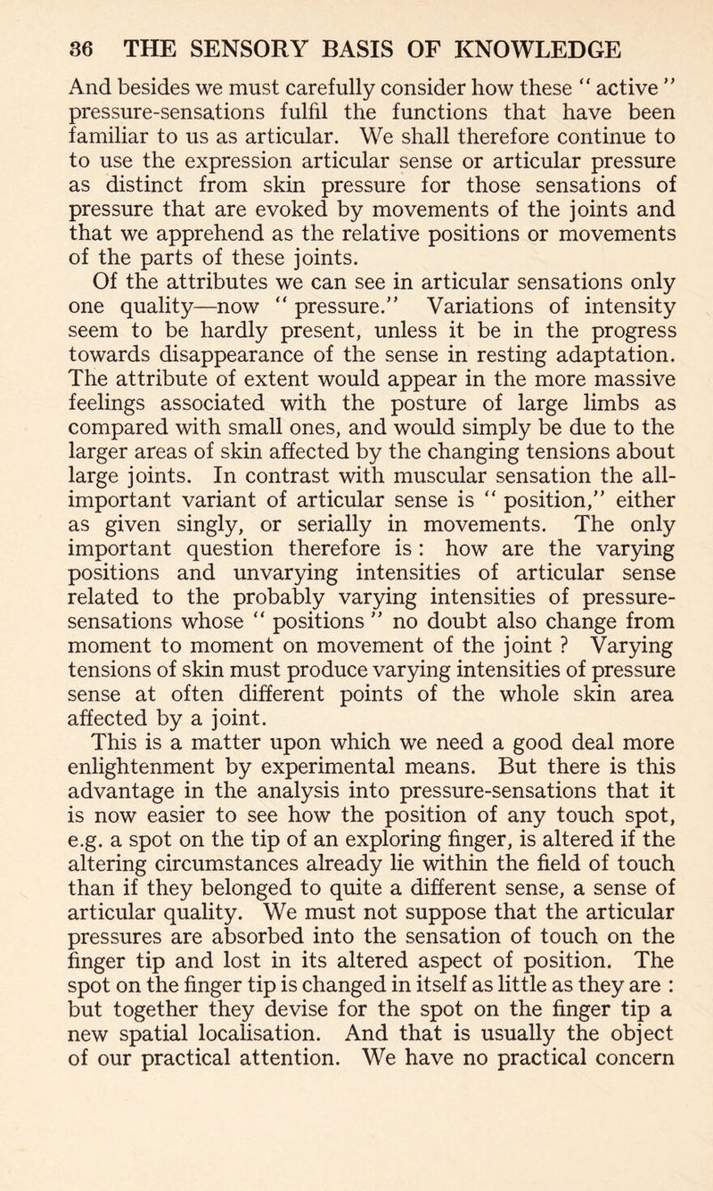 And besides we must carefully consider how these “ active ” pressure-sensations fulfil the functions that have been familiar to us as articular. We shall therefore continue to to use the expression articular sense or articular pressure as distinct from skin pressure for those sensations of pressure that are evoked by movements of the joints and that we apprehend as the relative positions or movements of the parts of these joints. Of the attributes we can see in articular sensations only one quality—now “ pressure.” Variations of intensity seem to be hardly present, unless it be in the progress towards disappearance of the sense in resting adaptation. The attribute of extent would appear in the more massive feelings associated with the posture of large limbs as compared with small ones, and would simply be due to the larger areas of skin affected by the changing tensions about large joints. In contrast with muscular sensation the all- important variant of articular sense is “ position,” either as given singly, or serially in movements. The only important question therefore is : how are the varying positions and unvarying intensities of articular sense related to the probably varying intensities of pressure- sensations whose “ positions ” no doubt also change from moment to moment on movement of the joint ? Varying tensions of skin must produce varying intensities of pressure sense at often different points of the whole skin area affected by a joint. This is a matter upon which we need a good deal more enlightenment by experimental means. But there is this advantage in the analysis into pressure-sensations that it is now easier to see how the position of any touch spot, e.g. a spot on the tip of an exploring finger, is altered if the altering circumstances already lie within the field of touch than if they belonged to quite a different sense, a sense of articular quality. We must not suppose that the articular pressures are absorbed into the sensation of touch on the finger tip and lost in its altered aspect of position. The spot on the finger tip is changed in itself as little as they are : but together they devise for the spot on the finger tip a new spatial localisation. And that is usually the object of our practical attention. We have no practical concern
