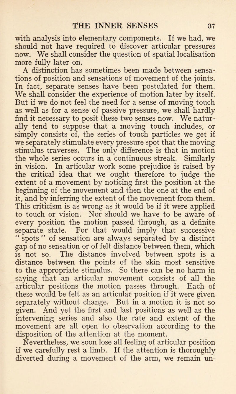 with analysis into elementary components. If we had, we should not have required to discover articular pressures now. We shall consider the question of spatial localisation more fully later on. A distinction has sometimes been made between sensa¬ tions of position and sensations of movement of the joints. In fact, separate senses have been postulated for them. We shall consider the experience of motion later by itself. But if we do not feel the need for a sense of moving touch as well as for a sense of passive pressure, we shall hardly find it necessary to posit these two senses now. We natur¬ ally tend to suppose that a moving touch includes, or simply consists of, the series of touch particles we get if we separately stimulate every pressure spot that the moving stimulus traverses. The only difference is that in motion the whole series occurs in a continuous streak. Similarly in vision. In articular work some prejudice is raised by the critical idea that we ought therefore to judge the extent of a movement by noticing first the position at the beginning of the movement and then the one at the end of it, and by inferring the extent of the movement from them. This criticism is as wrong as it would be if it were applied to touch or vision. Nor should we have to be aware of every position the motion passed through, as a definite separate state. For that would imply that successive “ spots ” of sensation are always separated by a distinct gap of no sensation or of felt distance between them, which is not so. The distance involved between spots is a distance between the points of the skin most sensitive to the appropriate stimulus. So there can be no harm in saying that an articular movement consists of all the articular positions the motion passes through. Each of these would be felt as an articular position if it were given separately without change. But in a motion it is not so given. And yet the first and last positions as well as the intervening series and also the rate and extent of the movement are all open to observation according to the disposition of the attention at the moment. Nevertheless, we soon lose all feeling of articular position if we carefully rest a limb. If the attention is thoroughly diverted during a movement of the arm, we remain un-
