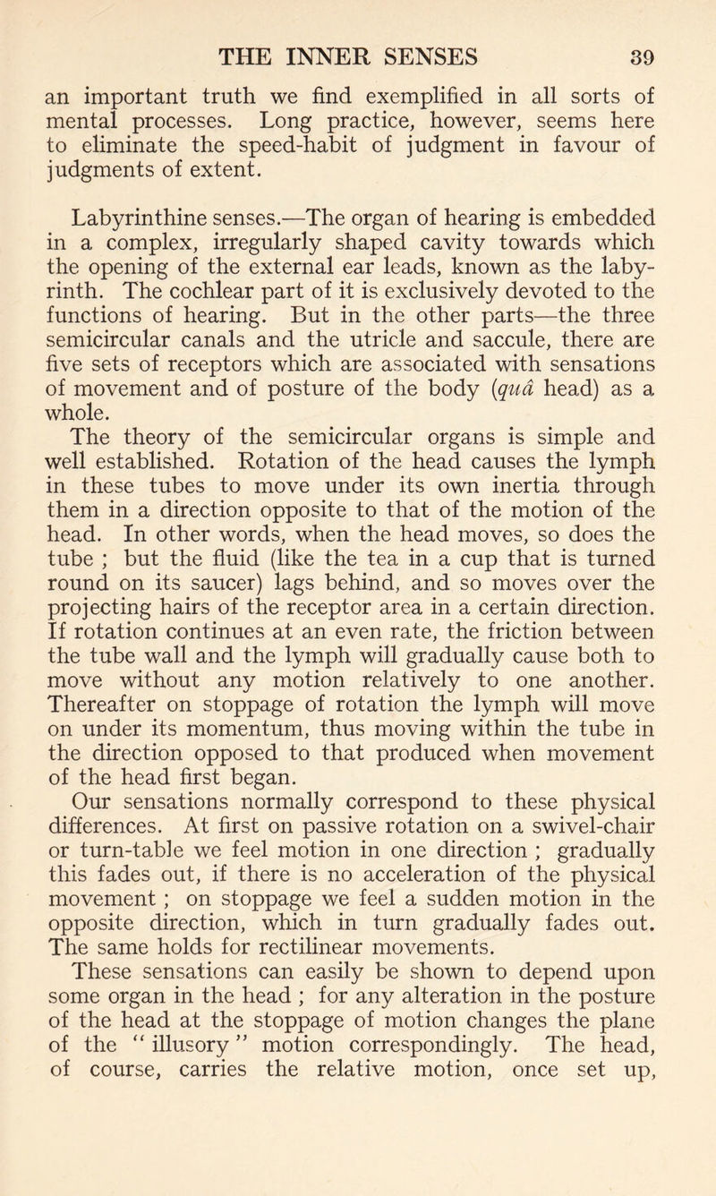 an important truth we find exemplified in all sorts of mental processes. Long practice, however, seems here to eliminate the speed-habit of judgment in favour of judgments of extent. Labyrinthine senses.—The organ of hearing is embedded in a complex, irregularly shaped cavity towards which the opening of the external ear leads, known as the laby¬ rinth. The cochlear part of it is exclusively devoted to the functions of hearing. But in the other parts—the three semicircular canals and the utricle and saccule, there are five sets of receptors which are associated with sensations of movement and of posture of the body [qua head) as a whole. The theory of the semicircular organs is simple and well established. Rotation of the head causes the lymph in these tubes to move under its own inertia through them in a direction opposite to that of the motion of the head. In other words, when the head moves, so does the tube ; but the fluid (like the tea in a cup that is turned round on its saucer) lags behind, and so moves over the projecting hairs of the receptor area in a certain direction. If rotation continues at an even rate, the friction between the tube wall and the lymph will gradually cause both to move without any motion relatively to one another. Thereafter on stoppage of rotation the lymph will move on under its momentum, thus moving within the tube in the direction opposed to that produced when movement of the head first began. Our sensations normally correspond to these physical differences. At first on passive rotation on a swivel-chair or turn-table we feel motion in one direction ; gradually this fades out, if there is no acceleration of the physical movement; on stoppage we feel a sudden motion in the opposite direction, which in turn gradually fades out. The same holds for rectilinear movements. These sensations can easily be shown to depend upon some organ in the head ; for any alteration in the posture of the head at the stoppage of motion changes the plane of the “ illusory ” motion correspondingly. The head, of course, carries the relative motion, once set up,