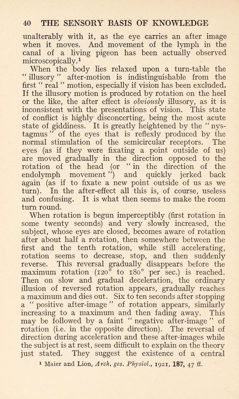 unalterably with it, as the eye carries an after image when it moves. And movement of the lymph in the canal of a living pigeon has been actually observed microscopically.1 When the body lies relaxed upon a turn-table the “ illusory ” after-motion is indistinguishable from the first “ real ” motion, especially if vision has been excluded. If the illusory motion is produced by rotation on the heel or the like, the after effect is obviously illusory, as it is inconsistent with the presentations of vision. This state of conflict is highly disconcerting, being the most acute state of giddiness. It is greatly heightened by the nys¬ tagmus ” of the eyes that is reflexly produced by the normal stimulation of the semicircular receptors. The eyes (as if they were fixating a point outside of us) are moved gradually in the direction opposed to the rotation of the head (or “ in the direction of the endolymph movement ’’) and quickly jerked back again (as if to fixate a new point outside of us as we turn). In the after-effect all this is, of course, useless and confusing. It is what then seems to make the room turn round. When rotation is begun imperceptibly (first rotation in some twenty seconds) and very slowly increased, the subject, whose eyes are closed, becomes aware of rotation after about half a rotation, then somewhere between the first and the tenth rotation, while still accelerating, rotation seems to decrease, stop, and then suddenly reverse. This reversal gradually disappears before the maximum rotation (120° to 180° per sec.) is reached. Then on slow and gradual deceleration, the ordinary illusion of reversed rotation appears, gradually reaches a maximum and dies out. Six to ten seconds after stopping a “ positive after-image ” of rotation appears, similarly increasing to a maximum and then fading away. This may be followed by a faint “ negative after-image ” of rotation (i.e. in the opposite direction). The reversal of direction during acceleration and these after-images while the subject is at rest, seem difficult to explain on the theory just stated. They suggest the existence of a central 1 Maier and Lion, Arch. ges. Physiol., 1921, 187, 47 ff.