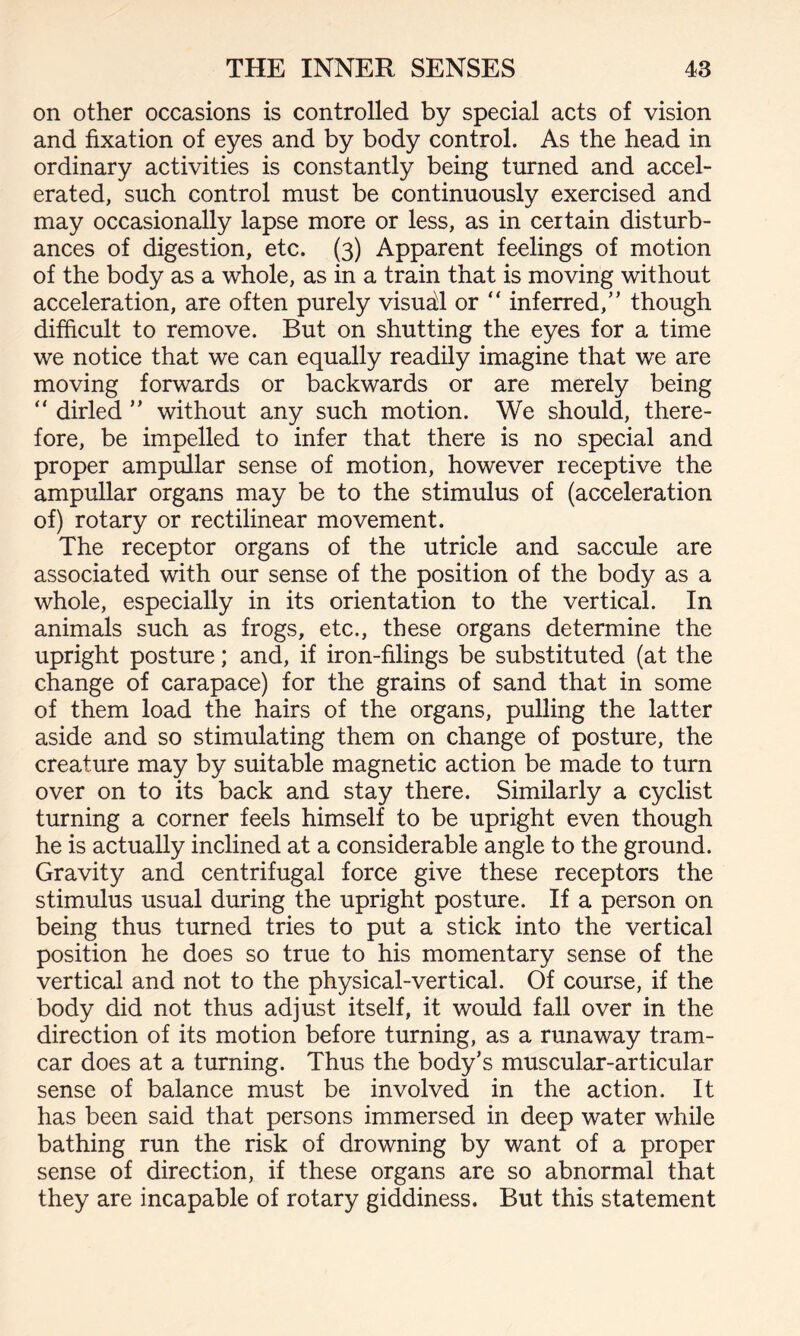 on other occasions is controlled by special acts of vision and fixation of eyes and by body control. As the head in ordinary activities is constantly being turned and accel¬ erated, such control must be continuously exercised and may occasionally lapse more or less, as in certain disturb¬ ances of digestion, etc. (3) Apparent feelings of motion of the body as a whole, as in a train that is moving without acceleration, are often purely visual or “ inferred,” though difficult to remove. But on shutting the eyes for a time we notice that we can equally readily imagine that we are moving forwards or backwards or are merely being “ dirled ” without any such motion. We should, there¬ fore, be impelled to infer that there is no special and proper ampullar sense of motion, however receptive the ampullar organs may be to the stimulus of (acceleration of) rotary or rectilinear movement. The receptor organs of the utricle and saccule are associated with our sense of the position of the body as a whole, especially in its orientation to the vertical. In animals such as frogs, etc., these organs determine the upright posture; and, if iron-filings be substituted (at the change of carapace) for the grains of sand that in some of them load the hairs of the organs, pulling the latter aside and so stimulating them on change of posture, the creature may by suitable magnetic action be made to turn over on to its back and stay there. Similarly a cyclist turning a corner feels himself to be upright even though he is actually inclined at a considerable angle to the ground. Gravity and centrifugal force give these receptors the stimulus usual during the upright posture. If a person on being thus turned tries to put a stick into the vertical position he does so true to his momentary sense of the vertical and not to the physical-vertical. Of course, if the body did not thus adjust itself, it would fall over in the direction of its motion before turning, as a runaway tram- car does at a turning. Thus the body’s muscular-articular sense of balance must be involved in the action. It has been said that persons immersed in deep water while bathing run the risk of drowning by want of a proper sense of direction, if these organs are so abnormal that they are incapable of rotary giddiness. But this statement