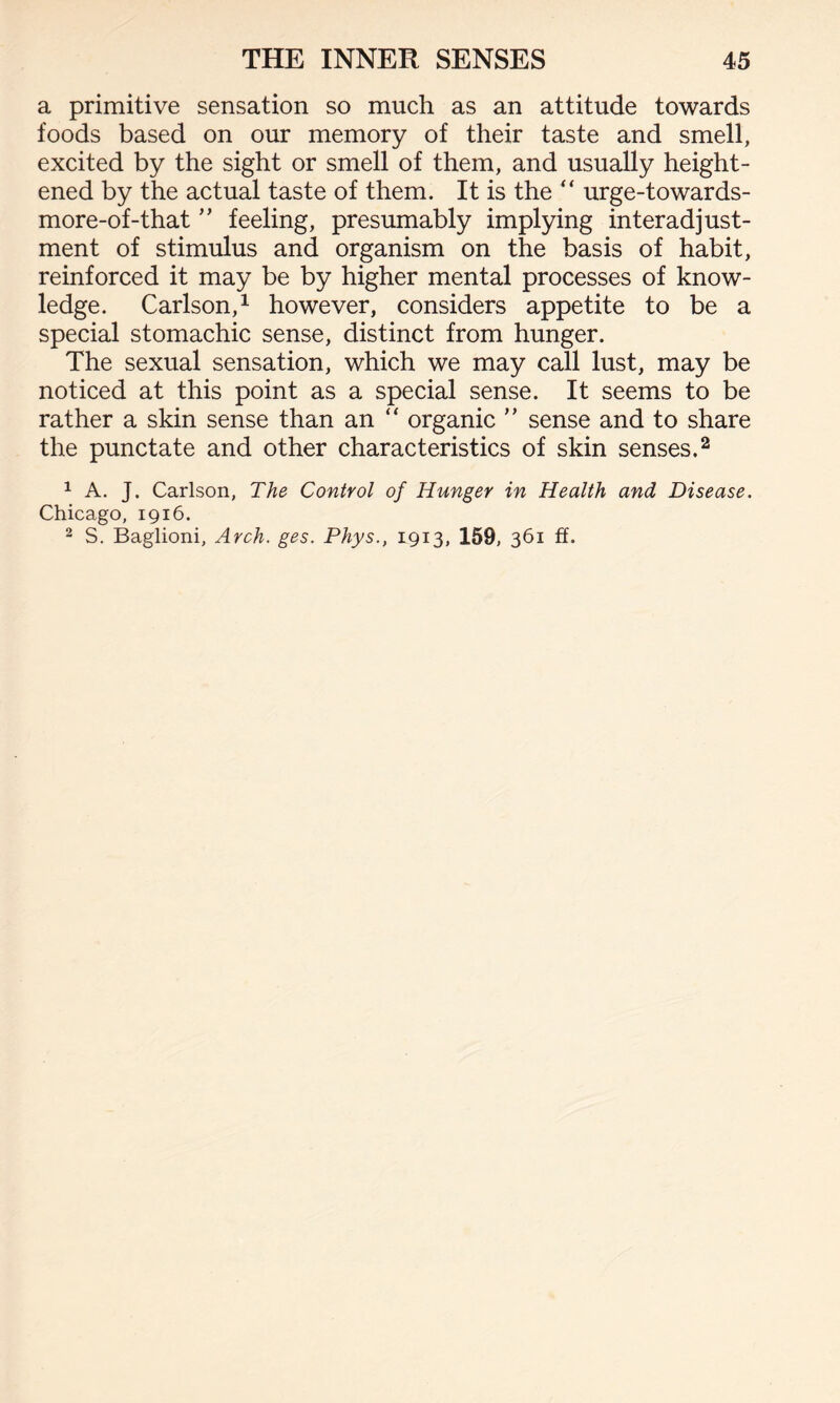 a primitive sensation so much as an attitude towards foods based on our memory of their taste and smell, excited by the sight or smell of them, and usually height¬ ened by the actual taste of them. It is the “ urge-towards- more-of-that ” feeling, presumably implying interadjust- ment of stimulus and organism on the basis of habit, reinforced it may be by higher mental processes of know¬ ledge. Carlson,1 however, considers appetite to be a special stomachic sense, distinct from hunger. The sexual sensation, which we may call lust, may be noticed at this point as a special sense. It seems to be rather a skin sense than an “ organic ” sense and to share the punctate and other characteristics of skin senses.2 1 A. J. Carlson, The Control of Hunger in Health and Disease. Chicago, 1916.