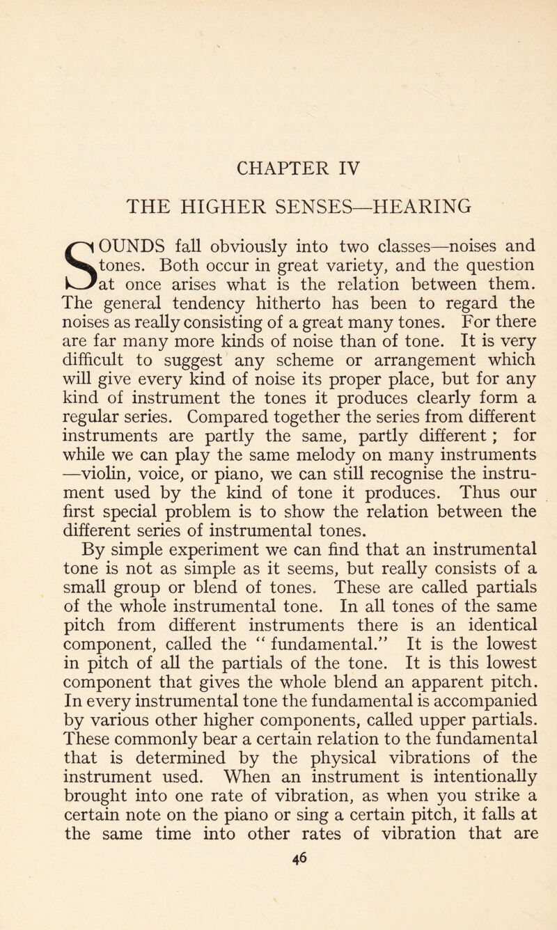 CHAPTER IV THE HIGHER SENSES—HEARING SOUNDS fall obviously into two classes—noises and tones. Both occur in great variety, and the question at once arises what is the relation between them. The general tendency hitherto has been to regard the noises as really consisting of a great many tones. For there are far many more kinds of noise than of tone. It is very difficult to suggest any scheme or arrangement which will give every kind of noise its proper place, but for any kind of instrument the tones it produces clearly form a regular series. Compared together the series from different instruments are partly the same, partly different; for while we can play the same melody on many instruments —violin, voice, or piano, we can still recognise the instru¬ ment used by the kind of tone it produces. Thus our first special problem is to show the relation between the different series of instrumental tones. By simple experiment we can find that an instrumental tone is not as simple as it seems, but really consists of a small group or blend of tones. These are called partials of the whole instrumental tone. In all tones of the same pitch from different instruments there is an identical component, called the “ fundamental/’ It is the lowest in pitch of all the partials of the tone. It is this lowest component that gives the whole blend an apparent pitch. In every instrumental tone the fundamental is accompanied by various other higher components, called upper partials. These commonly bear a certain relation to the fundamental that is determined by the physical vibrations of the instrument used. When an instrument is intentionally brought into one rate of vibration, as when you strike a certain note on the piano or sing a certain pitch, it falls at the same time into other rates of vibration that are