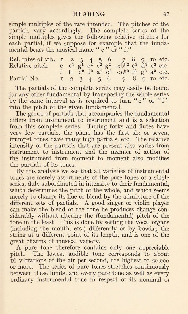 simple multiples of the rate intended. The pitches of the partials vary accordingly. The complete series of the simple multiples gives the following relative pitches for each partial, if we suppose for example that the funda¬ mental bears the musical name “ c ” or “ f.” Rel. rates of vib. 123456 789 10 etc. Relative pitch c c1 g1 c2 e2 g2 <bb2 c3 d3 e3 etc. f f1 c2 f2 a2 c3 <eb3 f3 g3 a3 etc. Partial No. 123456 789 10 etc. The partials of the complete series may easily be found for any other fundamental by transposing the whole series by the same interval as is required to turn c” or “f ” into the pitch of the given fundamental. The group of partials that accompanies the fundamental differs from instrument to instrument and is a selection from this complete series. Tuning forks and flutes have very few partials, the piano has the first six or seven, trumpet tones have many high partials, etc. The relative intensity of the partials that are present also varies from instrument to instrument and the manner of action of the instrument from moment to moment also modifies the partials of its tones. By this analysis we see that all varieties of instrumental tones are merely assortments of the pure tones of a single series, duly subordinated in intensity to their fundamental, which determines the pitch of the whole, and which seems merely to change its hue or blend by the admixture of the different sets of partials. A good singer or violin player can make the blend of the tone he produces change con¬ siderably without altering the (fundamental) pitch of the tone in the least. This is done by setting the vocal organs (including the mouth, etc.) differently or by bowing the string at a different point of its length, and is one of the great charms of musical variety. A pure tone therefore contains only one appreciable pitch. The lowest audible tone corresponds to about 16 vibrations of the air per second, the highest to 20,000 or more. The series of pure tones stretches continuously between these limits, and every pure tone as well as every ordinary instrumental tone in respect of its nominal or