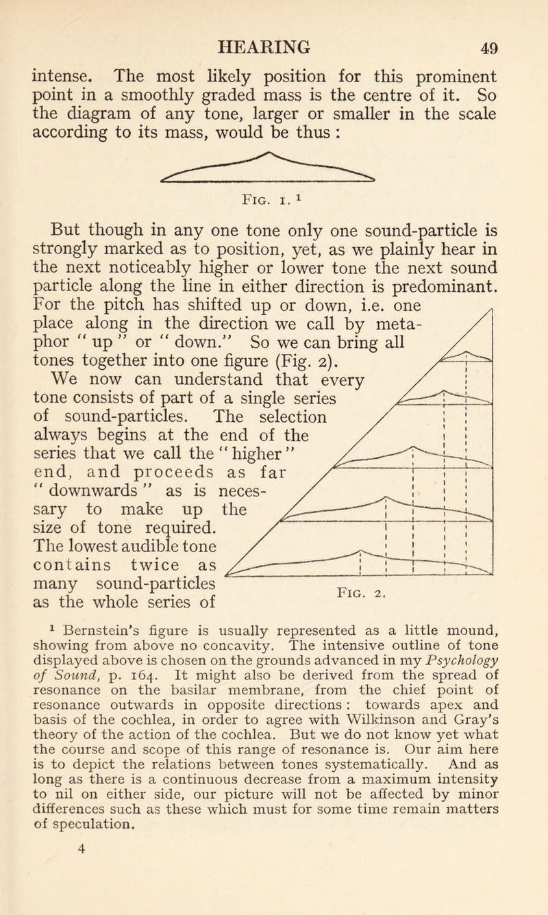intense. The most likely position for this prominent point in a smoothly graded mass is the centre of it. So the diagram of any tone, larger or smaller in the scale according to its mass, would be thus : Fig. i. 1 But though in any one tone only one sound-particle is strongly marked as to position, yet, as we plainly hear in the next noticeably higher or lower tone the next sound particle along the line in either direction is predominant. For the pitch has shifted up or down, i.e. one place along in the direction we call by meta¬ phor “ up ” or “ down.” So we can bring all tones together into one figure (Fig. 2). We now can understand that every tone consists of part of a single series of sound-particles. The selection always begins at the end of the series that we call the “higher” end, and proceeds as i “ downwards ” as is neces¬ sary to make up the size of tone required. The lowest audible tone contains twice as many sound-particles as the whole series of Fig. 2. 1 Bernstein’s figure is usually represented as a little mound, showing from above no concavity. The intensive outline of tone displayed above is chosen on the grounds advanced in my Psychology of Sound, p. 164. It might also be derived from the spread of resonance on the basilar membrane, from the chief point of resonance outwards in opposite directions : towards apex and basis of the cochlea, in order to agree with Wilkinson and Gray’s theory of the action of the cochlea. But we do not know yet what the course and scope of this range of resonance is. Our aim here is to depict the relations between tones systematically. And as long as there is a continuous decrease from a maximum intensity to nil on either side, our picture will not be affected by minor differences such as these which must for some time remain matters of speculation. 4