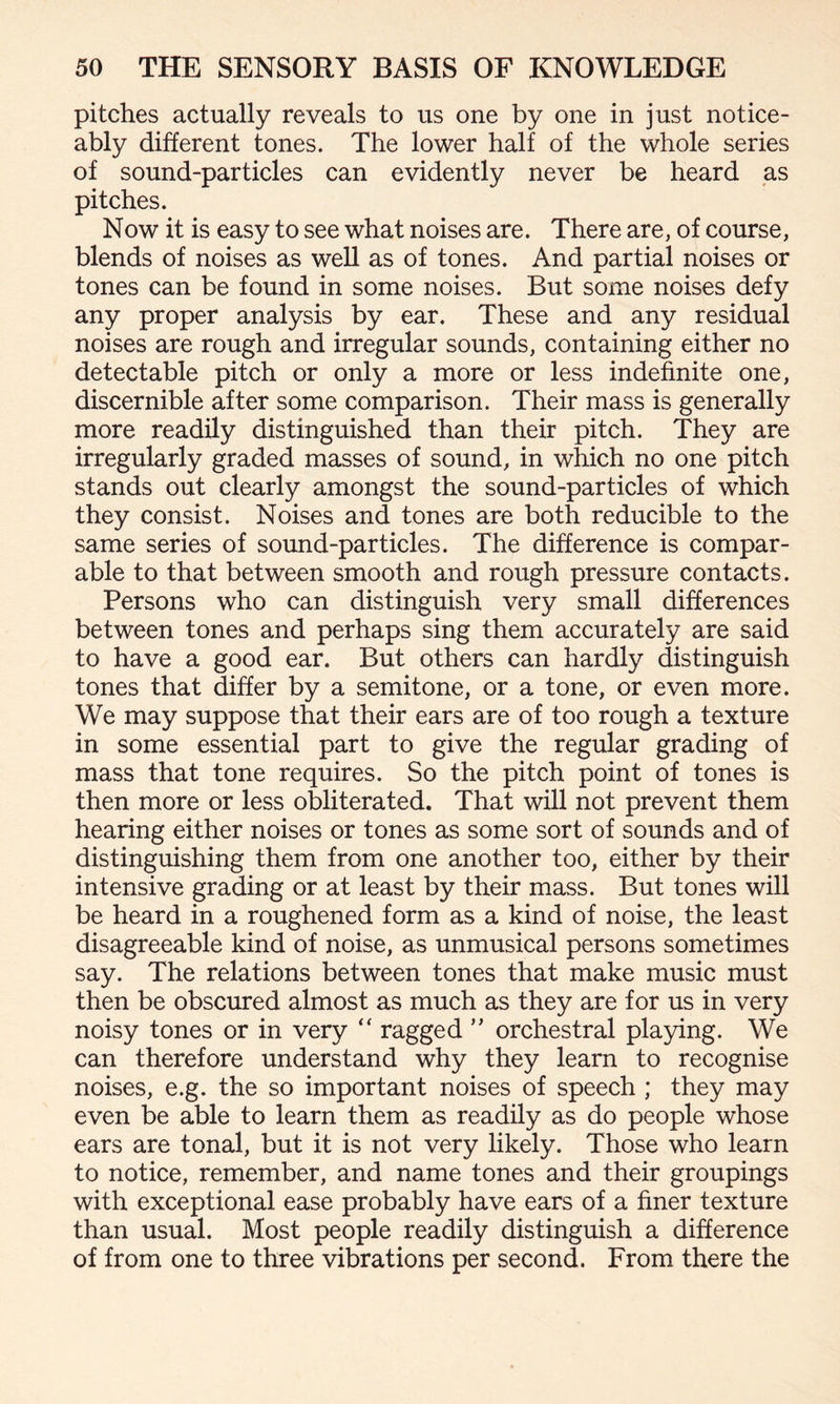 pitches actually reveals to us one by one in just notice¬ ably different tones. The lower half of the whole series of sound-particles can evidently never be heard as pitches. Now it is easy to see what noises are. There are, of course, blends of noises as well as of tones. And partial noises or tones can be found in some noises. But some noises defy any proper analysis by ear. These and any residual noises are rough and irregular sounds, containing either no detectable pitch or only a more or less indefinite one, discernible after some comparison. Their mass is generally more readily distinguished than their pitch. They are irregularly graded masses of sound, in which no one pitch stands out clearly amongst the sound-particles of which they consist. Noises and tones are both reducible to the same series of sound-particles. The difference is compar¬ able to that between smooth and rough pressure contacts. Persons who can distinguish very small differences between tones and perhaps sing them accurately are said to have a good ear. But others can hardly distinguish tones that differ by a semitone, or a tone, or even more. We may suppose that their ears are of too rough a texture in some essential part to give the regular grading of mass that tone requires. So the pitch point of tones is then more or less obliterated. That will not prevent them hearing either noises or tones as some sort of sounds and of distinguishing them from one another too, either by their intensive grading or at least by their mass. But tones will be heard in a roughened form as a kind of noise, the least disagreeable kind of noise, as unmusical persons sometimes say. The relations between tones that make music must then be obscured almost as much as they are for us in very noisy tones or in very “ ragged ” orchestral playing. We can therefore understand why they learn to recognise noises, e.g. the so important noises of speech ; they may even be able to learn them as readily as do people whose ears are tonal, but it is not very likely. Those who learn to notice, remember, and name tones and their groupings with exceptional ease probably have ears of a finer texture than usual. Most people readily distinguish a difference of from one to three vibrations per second. From there the