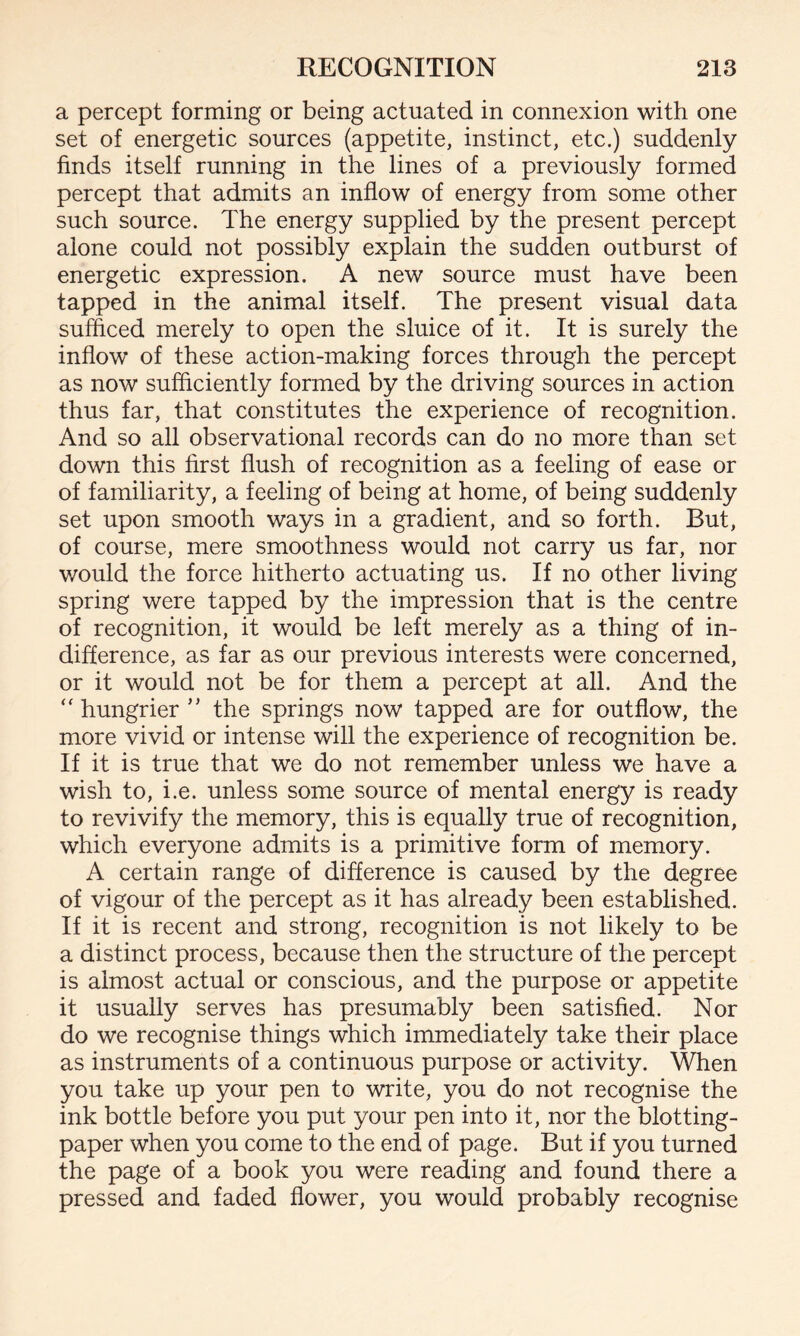 a percept forming or being actuated in connexion with one set of energetic sources (appetite, instinct, etc.) suddenly finds itself running in the lines of a previously formed percept that admits an inflow of energy from some other such source. The energy supplied by the present percept alone could not possibly explain the sudden outburst of energetic expression. A new source must have been tapped in the animal itself. The present visual data sufficed merely to open the sluice of it. It is surely the inflow of these action-making forces through the percept as now sufficiently formed by the driving sources in action thus far, that constitutes the experience of recognition. And so all observational records can do no more than set down this first flush of recognition as a feeling of ease or of familiarity, a feeling of being at home, of being suddenly set upon smooth ways in a gradient, and so forth. But, of course, mere smoothness would not carry us far, nor would the force hitherto actuating us. If no other living spring were tapped by the impression that is the centre of recognition, it would be left merely as a thing of in¬ difference, as far as our previous interests were concerned, or it would not be for them a percept at all. And the “ hungrier ” the springs now tapped are for outflow, the more vivid or intense will the experience of recognition be. If it is true that we do not remember unless we have a wish to, i.e. unless some source of mental energy is ready to revivify the memory, this is equally true of recognition, which everyone admits is a primitive form of memory. A certain range of difference is caused by the degree of vigour of the percept as it has already been established. If it is recent and strong, recognition is not likely to be a distinct process, because then the structure of the percept is almost actual or conscious, and the purpose or appetite it usually serves has presumably been satisfied. Nor do we recognise things which immediately take their place as instruments of a continuous purpose or activity. When you take up your pen to write, you do not recognise the ink bottle before you put your pen into it, nor the blotting- paper when you come to the end of page. But if you turned the page of a book you were reading and found there a pressed and faded flower, you would probably recognise