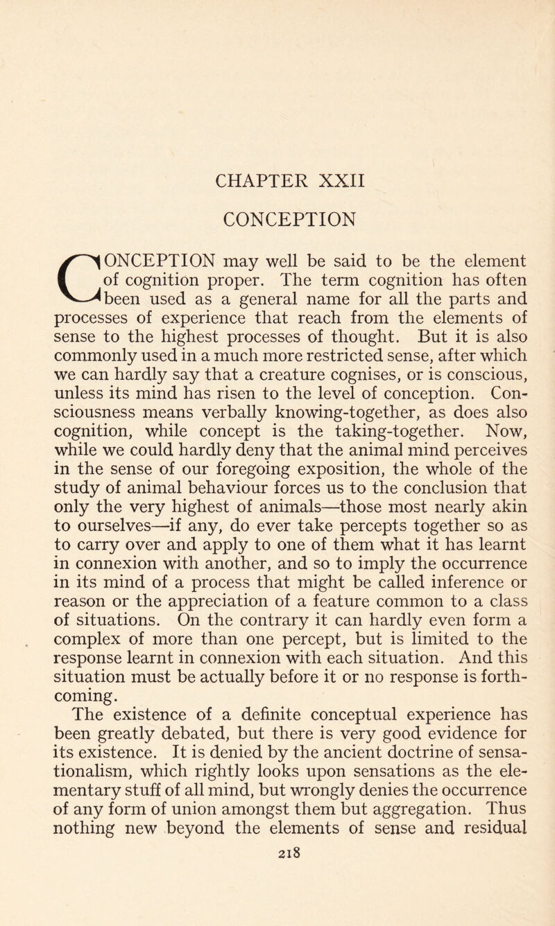 CHAPTER XXII CONCEPTION CONCEPTION may well be said to be the element of cognition proper. The term cognition has often been used as a general name for all the parts and processes of experience that reach from the elements of sense to the highest processes of thought. But it is also commonly used in a much more restricted sense, after which we can hardly say that a creature cognises, or is conscious, unless its mind has risen to the level of conception. Con¬ sciousness means verbally knowing-together, as does also cognition, while concept is the taking-together. Now, while we could hardly deny that the animal mind perceives in the sense of our foregoing exposition, the whole of the study of animal behaviour forces us to the conclusion that only the very highest of animals—those most nearly akin to ourselves—if any, do ever take percepts together so as to carry over and apply to one of them what it has learnt in connexion with another, and so to imply the occurrence in its mind of a process that might be called inference or reason or the appreciation of a feature common to a class of situations. On the contrary it can hardly even form a complex of more than one percept, but is limited to the response learnt in connexion with each situation. And this situation must be actually before it or no response is forth¬ coming. The existence of a definite conceptual experience has been greatly debated, but there is very good evidence for its existence. It is denied by the ancient doctrine of sensa¬ tionalism, which rightly looks upon sensations as the ele¬ mentary stuff of all mind, but wrongly denies the occurrence of any form of union amongst them but aggregation. Thus nothing new beyond the elements of sense and residual