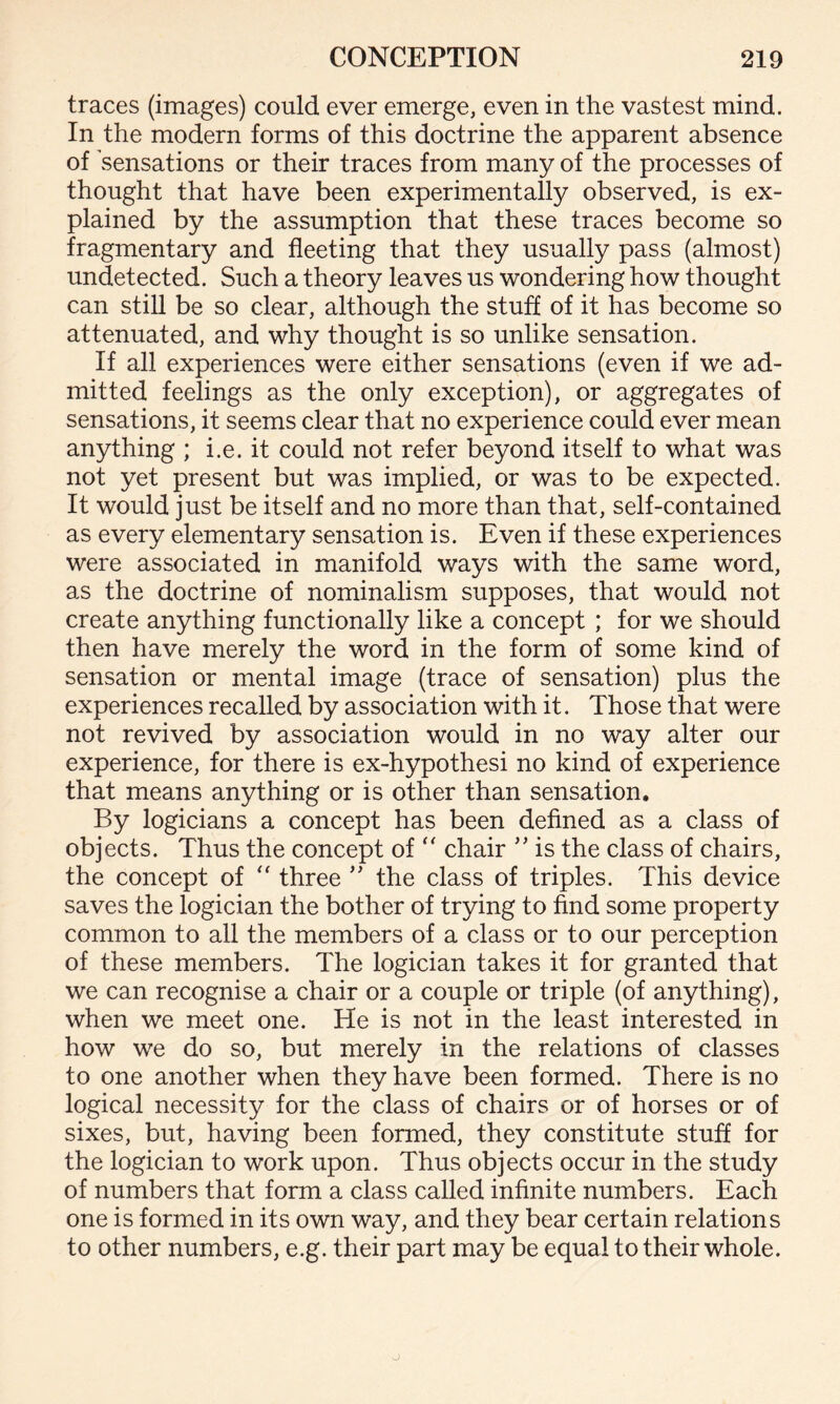 traces (images) could ever emerge, even in the vastest mind. In the modern forms of this doctrine the apparent absence of sensations or their traces from many of the processes of thought that have been experimentally observed, is ex¬ plained by the assumption that these traces become so fragmentary and fleeting that they usually pass (almost) undetected. Such a theory leaves us wondering how thought can still be so clear, although the stuff of it has become so attenuated, and why thought is so unlike sensation. If all experiences were either sensations (even if we ad¬ mitted feelings as the only exception), or aggregates of sensations, it seems clear that no experience could ever mean anything ; i.e. it could not refer beyond itself to what was not yet present but was implied, or was to be expected. It would just be itself and no more than that, self-contained as every elementary sensation is. Even if these experiences were associated in manifold ways with the same word, as the doctrine of nominalism supposes, that would not create anything functionally like a concept ; for we should then have merely the word in the form of some kind of sensation or mental image (trace of sensation) plus the experiences recalled by association with it. Those that were not revived by association would in no way alter our experience, for there is ex-hypothesi no kind of experience that means anything or is other than sensation. By logicians a concept has been defined as a class of objects. Thus the concept of “ chair ” is the class of chairs, the concept of “ three ” the class of triples. This device saves the logician the bother of trying to find some property common to all the members of a class or to our perception of these members. The logician takes it for granted that we can recognise a chair or a couple or triple (of anything), when we meet one. He is not in the least interested in how we do so, but merely in the relations of classes to one another when they have been formed. There is no logical necessity for the class of chairs or of horses or of sixes, but, having been formed, they constitute stuff for the logician to work upon. Thus objects occur in the study of numbers that form a class called infinite numbers. Each one is formed in its own way, and they bear certain relations to other numbers, e.g. their part may be equal to their whole.