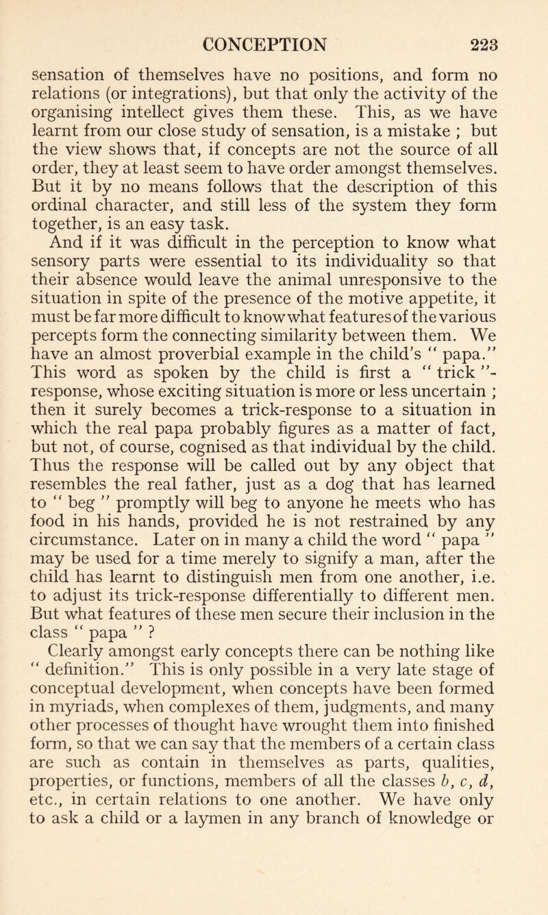 sensation of themselves have no positions, and form no relations (or integrations), but that only the activity of the organising intellect gives them these. This, as we have learnt from our close study of sensation, is a mistake ; but the view shows that, if concepts are not the source of all order, they at least seem to have order amongst themselves. But it by no means follows that the description of this ordinal character, and still less of the system they form together, is an easy task. And if it was difficult in the perception to know what sensory parts were essential to its individuality so that their absence would leave the animal unresponsive to the situation in spite of the presence of the motive appetite, it must be far more difficult to know what features of the various percepts form the connecting similarity between them. We have an almost proverbial example in the child’s “ papa.” This word as spoken by the child is first a “ trick ”- response, whose exciting situation is more or less uncertain ; then it surely becomes a trick-response to a situation in which the real papa probably figures as a matter of fact, but not, of course, cognised as that individual by the child. Thus the response will be called out by any object that resembles the real father, just as a dog that has learned to “ beg ” promptly will beg to anyone he meets who has food in his hands, provided he is not restrained by any circumstance. Later on in many a child the word “ papa ” may be used for a time merely to signify a man, after the child has learnt to distinguish men from one another, i.e. to adjust its trick-response differentially to different men. But what features of these men secure their inclusion in the class “ papa ” ? Clearly amongst early concepts there can be nothing like “ definition.” This is only possible in a very late stage of conceptual development, when concepts have been formed in myriads, when complexes of them, judgments, and many other processes of thought have wrought them into finished form, so that we can say that the members of a certain class are such as contain in themselves as parts, qualities, properties, or functions, members of all the classes b, c, d, etc., in certain relations to one another. We have only to ask a child or a laymen in any branch of knowledge or