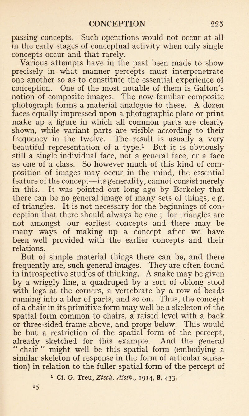 passing concepts. Such operations would not occur at all in the early stages of conceptual activity when only single concepts occur and that rarely. Various attempts have in the past been made to show precisely in what manner percepts must interpenetrate one another so as to constitute the essential experience of conception. One of the most notable of them is Gabon’s notion of composite images. The now familiar composite photograph forms a material analogue to these. A dozen faces equally impressed upon a photographic plate or print make up a figure in which all common parts are clearly shown, while variant parts are visible according to their frequency in the twelve. The result is usually a very beautiful representation of a type.1 But it is obviously still a single individual face, not a general face, or a face as one of a class. So however much of this kind of com¬ position of images may occur in the mind, the essential feature of the concept—its generality, cannot consist merely in this. It was pointed out long ago by Berkeley that there can be no general image of many sets of things, e.g. of triangles. It is not necessary for the beginnings of con¬ ception that there should always be one ; for triangles are not amongst our earliest concepts and there may be many ways of making up a concept after we have been well provided with the earlier concepts and their relations. But of simple material things there can be, and there frequently are, such general images. They are often found in introspective studies of thinking. A snake may be given by a wriggly line, a quadruped by a sort of oblong stool with legs at the corners, a vertebrate by a row of beads running into a blur of parts, and so on. Thus, the concept of a chair in its primitive form may well be a skeleton of the spatial form common to chairs, a raised level with a back or three-sided frame above, and props below. This would be but a restriction of the spatial form of the percept, already sketched for this example. And the general “ chair ” might well be this spatial form (embodying a similar skeleton of response in the form of articular sensa¬ tion) in relation to the fuller spatial form of the percept of 1 Cf. G. Treu, Ztsch. JEsth., 1914, 9, 433. 15
